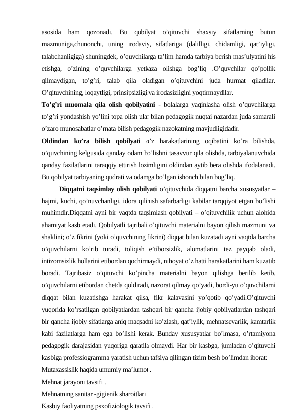 asosida  ham  qozonadi.  Bu  qobilyat  o’qituvchi  shaxsiy  sifatlarning  butun
mazmuniga,chunonchi,  uning  irodaviy,  sifatlariga  (dalilligi,  chidamligi,  qat’iyligi,
talabchanligiga) shuningdek, o’quvchilarga ta’lim hamda tarbiya berish mas’ulyatini his
etishga,  o’zining  o’quvchilarga  yetkaza  olishga  bog’liq  .O’quvchilar  qo’pollik
qilmaydigan,  to’g’ri,  talab  qila  oladigan  o’qituvchini  juda  hurmat  qiladilar.
O’qituvchining, loqaytligi, prinsipsizligi va irodasizligini yoqtirmaydilar.
To’g’ri muomala qila olish qobilyatini - bolalarga yaqinlasha olish o’quvchilarga
to’g’ri yondashish yo’lini topa olish ular bilan pedagogik nuqtai nazardan juda samarali
o’zaro munosabatlar o’rnata bilish pedagogik nazokatning mavjudligidadir.
Oldindan  ko’ra  bilish  qobilyati o’z  harakatlarining  oqibatini  ko’ra  bilishda,
o’quvchining kelgusida qanday odam bo’lishni tasavvur qila olishda, tarbiyalanuvchida
qanday fazilatlarini taraqqiy ettirish lozimligini oldindan aytib bera olishda ifodalanadi.
Bu qobilyat tarbiyaning qudrati va odamga bo’lgan ishonch bilan bog’liq.
       Diqqatni taqsimlay olish qobilyati o’qituvchida diqqatni barcha xususyatlar –
hajmi, kuchi, qo’nuvchanligi, idora qilinish safarbarligi kabilar tarqqiyot etgan bo’lishi
muhimdir.Diqqatni ayni bir vaqtda taqsimlash qobilyati – o’qituvchilik uchun alohida
ahamiyat kasb etadi. Qobilyatli tajribali o’qituvchi materialni bayon qilish mazmuni va
shaklini; o’z fikrini (yoki o’quvchining fikrini) diqqat bilan kuzatadi ayni vaqtda barcha
o’quvchilarni  ko’rib  turadi,  toliqish  e’tiborsizlik,  alomatlarini  tez  payqab  oladi,
intizomsizlik hollarini etibordan qochirmaydi, nihoyat o’z hatti harakatlarini ham kuzatib
boradi.  Tajribasiz  o’qituvchi  ko’pincha  materialni  bayon  qilishga  berilib  ketib,
o’quvchilarni etibordan chetda qoldiradi, nazorat qilmay qo’yadi, bordi-yu o’quvchilarni
diqqat  bilan  kuzatishga  harakat  qilsa,  fikr  kalavasini  yo’qotib  qo’yadi.O’qituvchi
yuqorida ko’rsatilgan qobilyatlardan tashqari bir qancha ijobiy qobilyatlardan tashqari
bir qancha ijobiy sifatlarga aniq maqsadni ko’zlash, qat’iylik, mehnatsevarlik, kamtarlik
kabi fazilatlarga ham ega bo’lishi kerak. Bunday xususyatlar bo’lmasa, o’rtamiyona
pedagogik darajasidan yuqoriga qaratila olmaydi. Har bir kasbga, jumladan o’qituvchi
kasbiga professiogramma yaratish uchun tafsiya qilingan tizim besh bo’limdan iborat:
Mutaxassislik haqida umumiy ma’lumot .
Mehnat jarayoni tavsifi .
Mehnatning sanitar -gigienik sharoitlari .
Kasbiy faoliyatning psxofiziologik tavsifi .
