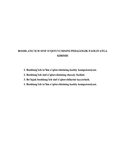  
 
 
 
 
 
 
 
BOSHLANG’ICH SINF O’QITUVCHISINI PEDAGOGIK FAOLIYATGA 
KIRISHI 
 
 
1. Boshlang’ich ta’lim o’qituvchisining kasbiy kompetensiyasi. 
2. Boshlang’ich sinf o’qituvchisining shaxsiy fazilati. 
3. Bo’lajak boshlang’ich sinf o’qituvchilarini tayyorlash. 
1. Boshlang’ich ta’lim o’qituvchisining kasbiy kompetensiyasi. 
 
 
 
 
 
 
 
 
 
 
 
 
 
 
