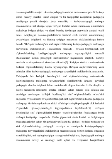 qarama-qarshilik mavjud: - kasbiy-pedagogik muloqot muammosini yetarlicha ko‘p 
qirrali nazariy jihatdan ishlab chiqish va bu tadqiqotlar natijalarini pedagogik 
amaliyotga yetarli darajada joriy etmaslik; - kasbiy-pedagogik muloqot 
muammolarini hal etishga tayyor bo'lgan kadrlar uchun zamonaviy umumta'lim 
maktabiga bo'lgan ehtiyoj va ularni bunday faoliyatga tayyorlash darajasi etarli 
emas. Aniqlangan qarama-qarshiliklarni bartaraf etish zarurati muammoning 
dolzarbligini belgilaydi va bizning tadqiqot mavzusini shakllantirishga imkon 
beradi: "Bo'lajak boshlang'ich sinf o'qituvchilarining kasbiy-pedagogik muloqotga 
tayyorligini shakllantirish". Tadqiqotning maqsadi - bo'lajak boshlang'ich sinf 
o'qituvchilarining 
kasbiypedagogik 
muloqotga 
tayyorgarligini 
samarali 
shakllantirish uchun pedagogik shartsharoitlar majmuasini aniqlash, nazariy 
asoslash va eksperimental sinovdan o'tkazish[2]. Tadqiqot ob'ekti - universitetda 
bo'lajak o'qituvchilarning kasbiy tayyorgarligi. Bo'lajak o'qituvchilarning yosh 
talabalar bilan kasbiy-pedagogik muloqotga tayyorligini shakllantirish jarayonidir. 
Tadqiqotda biz bo'lajak boshlang'ich sinf o'qituvchilarining universitetda 
kasbiypedagogik muloqotga tayyorgarligini shakllantirish jarayoni quyidagi 
pedagogik shartlar to'plami bilan ta'minlanadi, degan farazdan kelib chiqdik: - 
kasbiy-pedagogik muloqotni amalga oshirish uchun zaruriy sifat sifatida aks 
ettirishga asoslangan bo‘lajak boshlang‘ich sinf o‘qituvchilarida o‘z-o‘zini 
anglashni rivojlantirish; bo'lajak boshlang'ich sinf o'qituvchilarini kasbiy-pedagogik 
muloqotga kiritishning dominant shakli sifatida psixologik-pedagogik blok fanlarini 
o'rganishda 
ijtimoiy-psixologik 
tayyorgarlikdan 
foydalanish[3]; 
-bo'lajak 
boshlang'ich sinf o'qituvchilarini Internet texnologiyalaridan foydalangan holda 
muloqot faoliyatiga tayyorlash. Ushbu gipotezani sinab ko'rish va belgilangan 
maqsadga erishish uchun biz quyidagi vazifalarni hal qildik: 1) bo'lajak boshlang'ich 
sinf o'qituvchilarining pedagogik nazariya va amaliyotda kasbiy-pedagogik 
muloqotga tayyorgarligini shakllantirish muammosining hozirgi holatini o'rganish 
va tahlil qilish, uni keyingi tadqiqot strategiyasini belgilash; 2) pedagogik muloqot 
muammosini tarixiy va mantiqiy tahlil qilish va rivojlanish bosqichlarini 
