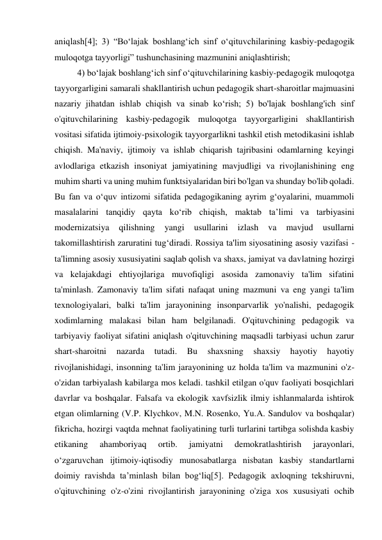 aniqlash[4]; 3) “Bo‘lajak boshlang‘ich sinf o‘qituvchilarining kasbiy-pedagogik 
muloqotga tayyorligi” tushunchasining mazmunini aniqlashtirish;   
4) bo‘lajak boshlang‘ich sinf o‘qituvchilarining kasbiy-pedagogik muloqotga 
tayyorgarligini samarali shakllantirish uchun pedagogik shart-sharoitlar majmuasini 
nazariy jihatdan ishlab chiqish va sinab ko‘rish; 5) bo'lajak boshlang'ich sinf 
o'qituvchilarining kasbiy-pedagogik muloqotga tayyorgarligini shakllantirish 
vositasi sifatida ijtimoiy-psixologik tayyorgarlikni tashkil etish metodikasini ishlab 
chiqish. Ma'naviy, ijtimoiy va ishlab chiqarish tajribasini odamlarning keyingi 
avlodlariga etkazish insoniyat jamiyatining mavjudligi va rivojlanishining eng 
muhim sharti va uning muhim funktsiyalaridan biri bo'lgan va shunday bo'lib qoladi. 
Bu fan va o‘quv intizomi sifatida pedagogikaning ayrim g‘oyalarini, muammoli 
masalalarini tanqidiy qayta ko‘rib chiqish, maktab ta’limi va tarbiyasini 
modernizatsiya 
qilishning 
yangi 
usullarini 
izlash 
va 
mavjud 
usullarni 
takomillashtirish zaruratini tug‘diradi. Rossiya ta'lim siyosatining asosiy vazifasi - 
ta'limning asosiy xususiyatini saqlab qolish va shaxs, jamiyat va davlatning hozirgi 
va kelajakdagi ehtiyojlariga muvofiqligi asosida zamonaviy ta'lim sifatini 
ta'minlash. Zamonaviy ta'lim sifati nafaqat uning mazmuni va eng yangi ta'lim 
texnologiyalari, balki ta'lim jarayonining insonparvarlik yo'nalishi, pedagogik 
xodimlarning malakasi bilan ham belgilanadi. O'qituvchining pedagogik va 
tarbiyaviy faoliyat sifatini aniqlash o'qituvchining maqsadli tarbiyasi uchun zarur 
shart-sharoitni 
nazarda 
tutadi. 
Bu 
shaxsning 
shaxsiy 
hayotiy 
hayotiy 
rivojlanishidagi, insonning ta'lim jarayonining uz holda ta'lim va mazmunini o'z-
o'zidan tarbiyalash kabilarga mos keladi. tashkil etilgan o'quv faoliyati bosqichlari 
davrlar va boshqalar. Falsafa va ekologik xavfsizlik ilmiy ishlanmalarda ishtirok 
etgan olimlarning (V.P. Klychkov, M.N. Rosenko, Yu.A. Sandulov va boshqalar) 
fikricha, hozirgi vaqtda mehnat faoliyatining turli turlarini tartibga solishda kasbiy 
etikaning 
ahamboriyaq 
ortib. 
jamiyatni 
demokratlashtirish 
jarayonlari, 
oʻzgaruvchan ijtimoiy-iqtisodiy munosabatlarga nisbatan kasbiy standartlarni 
doimiy ravishda taʼminlash bilan bogʻliq[5]. Pedagogik axloqning tekshiruvni, 
o'qituvchining o'z-o'zini rivojlantirish jarayonining o'ziga xos xususiyati ochib 
