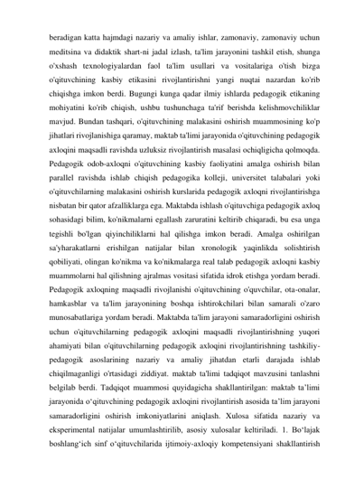 beradigan katta hajmdagi nazariy va amaliy ishlar, zamonaviy, zamonaviy uchun 
meditsina va didaktik shart-ni jadal izlash, ta'lim jarayonini tashkil etish, shunga 
o'xshash texnologiyalardan faol ta'lim usullari va vositalariga o'tish bizga 
o'qituvchining kasbiy etikasini rivojlantirishni yangi nuqtai nazardan ko'rib 
chiqishga imkon berdi. Bugungi kunga qadar ilmiy ishlarda pedagogik etikaning 
mohiyatini ko'rib chiqish, ushbu tushunchaga ta'rif berishda kelishmovchiliklar 
mavjud. Bundan tashqari, o'qituvchining malakasini oshirish muammosining ko'p 
jihatlari rivojlanishiga qaramay, maktab ta'limi jarayonida o'qituvchining pedagogik 
axloqini maqsadli ravishda uzluksiz rivojlantirish masalasi ochiqligicha qolmoqda. 
Pedagogik odob-axloqni o'qituvchining kasbiy faoliyatini amalga oshirish bilan 
parallel ravishda ishlab chiqish pedagogika kolleji, universitet talabalari yoki 
o'qituvchilarning malakasini oshirish kurslarida pedagogik axloqni rivojlantirishga 
nisbatan bir qator afzalliklarga ega. Maktabda ishlash o'qituvchiga pedagogik axloq 
sohasidagi bilim, ko'nikmalarni egallash zaruratini keltirib chiqaradi, bu esa unga 
tegishli bo'lgan qiyinchiliklarni hal qilishga imkon beradi. Amalga oshirilgan 
sa'yharakatlarni erishilgan natijalar bilan xronologik yaqinlikda solishtirish 
qobiliyati, olingan ko'nikma va ko'nikmalarga real talab pedagogik axloqni kasbiy 
muammolarni hal qilishning ajralmas vositasi sifatida idrok etishga yordam beradi. 
Pedagogik axloqning maqsadli rivojlanishi o'qituvchining o'quvchilar, ota-onalar, 
hamkasblar va ta'lim jarayonining boshqa ishtirokchilari bilan samarali o'zaro 
munosabatlariga yordam beradi. Maktabda ta'lim jarayoni samaradorligini oshirish 
uchun o'qituvchilarning pedagogik axloqini maqsadli rivojlantirishning yuqori 
ahamiyati bilan o'qituvchilarning pedagogik axloqini rivojlantirishning tashkiliy-
pedagogik asoslarining nazariy va amaliy jihatdan etarli darajada ishlab 
chiqilmaganligi o'rtasidagi ziddiyat. maktab ta'limi tadqiqot mavzusini tanlashni 
belgilab berdi. Tadqiqot muammosi quyidagicha shakllantirilgan: maktab ta’limi 
jarayonida o‘qituvchining pedagogik axloqini rivojlantirish asosida ta’lim jarayoni 
samaradorligini oshirish imkoniyatlarini aniqlash. Xulosa sifatida nazariy va 
eksperimental natijalar umumlashtirilib, asosiy xulosalar keltiriladi. 1. Bo‘lajak 
boshlang‘ich sinf o‘qituvchilarida ijtimoiy-axloqiy kompetensiyani shakllantirish 
