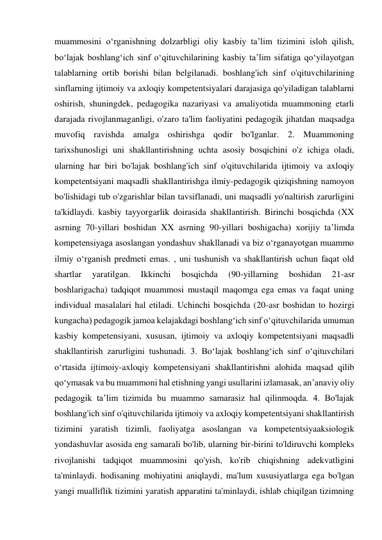 muammosini o‘rganishning dolzarbligi oliy kasbiy ta’lim tizimini isloh qilish, 
bo‘lajak boshlang‘ich sinf o‘qituvchilarining kasbiy ta’lim sifatiga qo‘yilayotgan 
talablarning ortib borishi bilan belgilanadi. boshlang'ich sinf o'qituvchilarining 
sinflarning ijtimoiy va axloqiy kompetentsiyalari darajasiga qo'yiladigan talablarni 
oshirish, shuningdek, pedagogika nazariyasi va amaliyotida muammoning etarli 
darajada rivojlanmaganligi, o'zaro ta'lim faoliyatini pedagogik jihatdan maqsadga 
muvofiq ravishda amalga oshirishga qodir bo'lganlar. 2. Muammoning 
tarixshunosligi uni shakllantirishning uchta asosiy bosqichini o'z ichiga oladi, 
ularning har biri bo'lajak boshlang'ich sinf o'qituvchilarida ijtimoiy va axloqiy 
kompetentsiyani maqsadli shakllantirishga ilmiy-pedagogik qiziqishning namoyon 
bo'lishidagi tub o'zgarishlar bilan tavsiflanadi, uni maqsadli yo'naltirish zarurligini 
ta'kidlaydi. kasbiy tayyorgarlik doirasida shakllantirish. Birinchi bosqichda (XX 
asrning 70-yillari boshidan XX asrning 90-yillari boshigacha) xorijiy taʼlimda 
kompetensiyaga asoslangan yondashuv shakllanadi va biz oʻrganayotgan muammo 
ilmiy oʻrganish predmeti emas. , uni tushunish va shakllantirish uchun faqat old 
shartlar 
yaratilgan. 
Ikkinchi 
bosqichda 
(90-yillarning 
boshidan 
21-asr 
boshlarigacha) tadqiqot muammosi mustaqil maqomga ega emas va faqat uning 
individual masalalari hal etiladi. Uchinchi bosqichda (20-asr boshidan to hozirgi 
kungacha) pedagogik jamoa kelajakdagi boshlangʻich sinf oʻqituvchilarida umuman 
kasbiy kompetensiyani, xususan, ijtimoiy va axloqiy kompetentsiyani maqsadli 
shakllantirish zarurligini tushunadi. 3. Bo‘lajak boshlang‘ich sinf o‘qituvchilari 
o‘rtasida ijtimoiy-axloqiy kompetensiyani shakllantirishni alohida maqsad qilib 
qo‘ymasak va bu muammoni hal etishning yangi usullarini izlamasak, an’anaviy oliy 
pedagogik ta’lim tizimida bu muammo samarasiz hal qilinmoqda. 4. Bo'lajak 
boshlang'ich sinf o'qituvchilarida ijtimoiy va axloqiy kompetentsiyani shakllantirish 
tizimini yaratish tizimli, faoliyatga asoslangan va kompetentsiyaaksiologik 
yondashuvlar asosida eng samarali bo'lib, ularning bir-birini to'ldiruvchi kompleks 
rivojlanishi tadqiqot muammosini qo'yish, ko'rib chiqishning adekvatligini 
ta'minlaydi. hodisaning mohiyatini aniqlaydi, ma'lum xususiyatlarga ega bo'lgan 
yangi mualliflik tizimini yaratish apparatini ta'minlaydi, ishlab chiqilgan tizimning 
