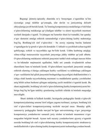  
 
Bugungi ijtimoiy-iqtisodiy sharoitda ro‘y berayotgan o‘zgarishlar ta’lim 
siyosatiga yangi talablar qo‘ymoqda, ular davlat va jamiyatning dolzarb 
ehtiyojlariga javob berishi kerak. Ta’limning kompetentsiya modellariga o‘tish bilan 
o‘qituvchilarning malakasiga qo‘yiladigan talablar va ularni tayyorlash mazmuni 
sezilarli darajada o‘zgardi. To‘plangan ma’lumotlar shuni ko‘rsatadiki, har qanday 
o‘quv dasturini amalga oshirish samaradorligi o‘qituvchining kasbiy mahoratiga 
bog‘liq. Boshlang‘ich sinf o‘qituvchisi - bu asosiy rejaning barcha fanlarini 
o‘rgatadigan ko‘p qirrali o‘qituvchi demakdir. U ishlash va yaxshilash uchun tegishli 
qobiliyatga, xohish va tayyorlikka ega bo‘lishi kerak. Ushbu kasbning aniqligi, 
xilma-xilligi mutaxassislar tayyorlash jarayoniga jiddiy talablar qo‘yadi albatta. 
O‘qituvchilarning malakasini oshirish jarayonini tashkil etish nafaqat maxsus bilim 
va ko‘nikmalar majmuasini egallashni, balki uni yanada rivojlantirish uchun 
sharoitlarni ham ta’minlashi kerak. O‘qituvchilarni tayyorlash jarayonini amalga 
oshirish ularning o‘zlariga yuklangan kasbiy vazifalarni va talabalarga yuklangan 
o‘quv vazifalarini hal qilish jarayonini boshqarishga tayyorligini shakllantirishni o‘z 
ichiga oladi hamda tayyorlashning mazmuni va muddatlarini qanday yaxshilashni 
aniq bilish uchun bashorat qilingan natijaning yaxlit modelini o‘rganish kerak. Bu 
shuni anglatadiki, boshlang‘ich sinf o‘qituvchilarining kasbiy kompetentsiyasini bir-
biriga bog‘liq bo‘lgan tarkibiy qismlarning tuzilishi sifatida ta’minlash maqsadga 
muvofiqdir. 
 Shuni alohida ta’kidlash kerakki, hozirgacha pedagogika fanida o‘qituvchi 
kompetensiyalarining umume’tirof etilgan yagona tuzilmasi, ayniqsa, boshlang‘ich 
sinf o‘qituvchilari kompetensiyasining tuzilishi mavjud emas. Shunday qilib, 
zamonaviy pedagogika fanida mavjud bo‘lgan universitetning o‘quv jarayoniga 
kompetensiya yondashuvini samarali joriy etishni ta’minlash muammosi o‘quv 
maqsadini belgilab beradi. Aynan turli nazariy yondashuvlarni qiyosiy o‘rganish 
asosida boshlang‘ich sinf o‘qituvchilarining kasbiy kompetensiyasini strukturaviy 
modellashtirish o‘qituvchining kasbiy kompetensiyasini tushunishga yordam beradi. 
