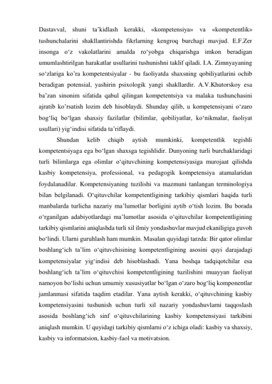 Dastavval, shuni ta’kidlash kerakki, «kompetensiya» va «kompetentlik» 
tushunchalarini shakllantirishda fikrlarning kengroq burchagi mavjud. E.F.Zer 
insonga o‘z vakolatlarini amalda ro‘yobga chiqarishga imkon beradigan 
umumlashtirilgan harakatlar usullarini tushunishni taklif qiladi. I.A. Zimnyayaning 
so‘zlariga ko’ra kompetentsiyalar - bu faoliyatda shaxsning qobiliyatlarini ochib 
beradigan potensial, yashirin psixologik yangi shakllardir. A.V.Khutorskoy esa 
ba’zan sinonim sifatida qabul qilingan kompetentsiya va malaka tushunchasini 
ajratib ko’rsatish lozim deb hisoblaydi. Shunday qilib, u kompetensiyani o‘zaro 
bog‘liq bo‘lgan shaxsiy fazilatlar (bilimlar, qobiliyatlar, ko‘nikmalar, faoliyat 
usullari) yig‘indisi sifatida ta’riflaydi. 
 Shundan 
kelib 
chiqib 
aytish 
mumkinki, 
kompetentlik 
tegishli 
kompetentsiyaga ega bo‘lgan shaxsga tegishlidir. Dunyoning turli burchaklaridagi 
turli bilimlarga ega olimlar o‘qituvchining kompetensiyasiga murojaat qilishda 
kasbiy kompetensiya, professional, va pedagogik kompetensiya atamalaridan 
foydalanadilar. Kompetensiyaning tuzilishi va mazmuni tanlangan terminologiya 
bilan belgilanadi. O‘qituvchilar kompetentligining tarkibiy qismlari haqida turli 
manbalarda turlicha nazariy ma’lumotlar borligini aytib o‘tish lozim. Bu borada 
o‘rganilgan adabiyotlardagi ma’lumotlar asosida o‘qituvchilar kompetentligining 
tarkibiy qismlarini aniqlashda turli xil ilmiy yondashuvlar mavjud ekaniligiga guvoh 
bo‘lindi. Ularni guruhlash ham mumkin. Masalan quyidagi tarzda: Bir qator olimlar 
boshlang‘ich ta’lim o‘qituvchisining kompetentligining asosini quyi darajadagi 
kompetensiyalar yig‘indisi deb hisoblashadi. Yana boshqa tadqiqotchilar esa 
boshlang‘ich ta’lim o‘qituvchisi kompetentligining tuzilishini muayyan faoliyat 
namoyon bo‘lishi uchun umumiy xususiyatlar bo‘lgan o‘zaro bog‘liq komponentlar 
jamlanmasi sifatida taqdim etadilar. Yana aytish kerakki, o‘qituvchining kasbiy 
kompetensiyasini tushunish uchun turli xil nazariy yondashuvlarni taqqoslash 
asosida boshlang‘ich sinf o‘qituvchilarining kasbiy kompetensiyasi tarkibini 
aniqlash mumkin. U quyidagi tarkibiy qismlarni o‘z ichiga oladi: kasbiy va shaxsiy, 
kasbiy va informatsion, kasbiy-faol va motivatsion. 
