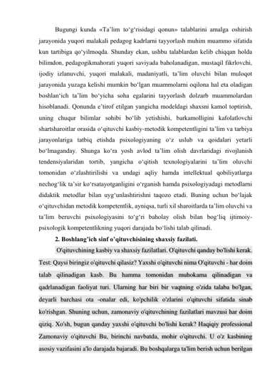 Bugungi kunda «Ta’lim to‘g‘risidagi qonun» talablarini amalga oshirish 
jarayonida yuqori malakali pedagog kadrlarni tayyorlash muhim muammo sifatida 
kun tartibiga qo‘yilmoqda. Shunday ekan, ushbu talablardan kelib chiqqan holda 
bilimdon, pedagogikmahorati yuqori saviyada baholanadigan, mustaqil fikrlovchi, 
ijodiy izlanuvchi, yuqori malakali, madaniyatli, ta’lim oluvchi bilan muloqot 
jarayonida yuzaga kelishi mumkin bo‘lgan muammolarni oqilona hal eta oladigan 
boshlan‘ich ta’lim bo‘yicha soha egalarini tayyorlash dolzarb muammolardan 
hisoblanadi. Qonunda e’tirof etilgan yangicha modeldagi shaxsni kamol toptirish, 
uning chuqur bilimlar sohibi bo‘lib yetishishi, barkamolligini kafolatlovchi 
shartsharoitlar orasida o‘qituvchi kasbiy-metodik kompetentligini ta’lim va tarbiya 
jarayonlariga tatbiq etishda psixologiyaning o‘z uslub va qoidalari yetarli 
bo‘lmaganday. Shunga ko‘ra yosh avlod ta’lim olish davrlaridagi rivojlanish 
tendensiyalaridan tortib, yangicha o‘qitish texnologiyalarini ta’lim oluvchi 
tomonidan o‘zlashtirilishi va undagi aqliy hamda intellektual qobiliyatlarga 
nechog‘lik ta’sir ko‘rsatayotganligini o‘rganish hamda psixologiyadagi metodlarni 
didaktik metodlar bilan uyg‘unlashtirishni taqozo etadi. Buning uchun bo‘lajak 
o‘qituvchidan metodik kompetentlik, ayniqsa, turli xil sharoitlarda ta’lim oluvchi va 
ta’lim beruvchi psixologiyasini to‘g‘ri baholay olish bilan bog‘liq ijtimoiy-
psixologik kompetentlikning yuqori darajada bo‘lishi talab qilinadi.  
2. Boshlang’ich sinf o’qituvchisining shaxsiy fazilati. 
 O'qituvchining kasbiy va shaxsiy fazilatlari. O'qituvchi qanday bo'lishi kerak. 
Test: Qaysi biringiz o'qituvchi qilasiz? Yaxshi o'qituvchi nima O'qituvchi - har doim 
talab qilinadigan kasb. Bu hamma tomonidan muhokama qilinadigan va 
qadrlanadigan faoliyat turi. Ularning har biri bir vaqtning o'zida talaba bo'lgan, 
deyarli barchasi ota -onalar edi, ko'pchilik o'zlarini o'qituvchi sifatida sinab 
ko'rishgan. Shuning uchun, zamonaviy o'qituvchining fazilatlari mavzusi har doim 
qiziq. Xo'sh, bugun qanday yaxshi o'qituvchi bo'lishi kerak? Haqiqiy professional 
Zamonaviy o'qituvchi Bu, birinchi navbatda, mohir o'qituvchi. U o'z kasbining 
asosiy vazifasini a'lo darajada bajaradi. Bu boshqalarga ta'lim berish uchun berilgan 
