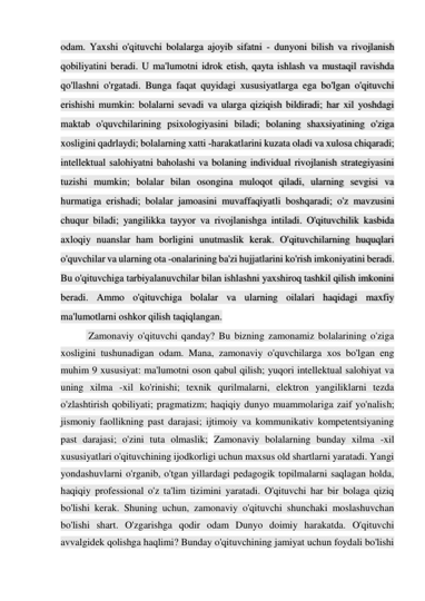 odam. Yaxshi o'qituvchi bolalarga ajoyib sifatni - dunyoni bilish va rivojlanish 
qobiliyatini beradi. U ma'lumotni idrok etish, qayta ishlash va mustaqil ravishda 
qo'llashni o'rgatadi. Bunga faqat quyidagi xususiyatlarga ega bo'lgan o'qituvchi 
erishishi mumkin: bolalarni sevadi va ularga qiziqish bildiradi; har xil yoshdagi 
maktab o'quvchilarining psixologiyasini biladi; bolaning shaxsiyatining o'ziga 
xosligini qadrlaydi; bolalarning xatti -harakatlarini kuzata oladi va xulosa chiqaradi; 
intellektual salohiyatni baholashi va bolaning individual rivojlanish strategiyasini 
tuzishi mumkin; bolalar bilan osongina muloqot qiladi, ularning sevgisi va 
hurmatiga erishadi; bolalar jamoasini muvaffaqiyatli boshqaradi; o'z mavzusini 
chuqur biladi; yangilikka tayyor va rivojlanishga intiladi. O'qituvchilik kasbida 
axloqiy nuanslar ham borligini unutmaslik kerak. O'qituvchilarning huquqlari 
o'quvchilar va ularning ota -onalarining ba'zi hujjatlarini ko'rish imkoniyatini beradi. 
Bu o'qituvchiga tarbiyalanuvchilar bilan ishlashni yaxshiroq tashkil qilish imkonini 
beradi. Ammo o'qituvchiga bolalar va ularning oilalari haqidagi maxfiy 
ma'lumotlarni oshkor qilish taqiqlangan. 
 Zamonaviy o'qituvchi qanday? Bu bizning zamonamiz bolalarining o'ziga 
xosligini tushunadigan odam. Mana, zamonaviy o'quvchilarga xos bo'lgan eng 
muhim 9 xususiyat: ma'lumotni oson qabul qilish; yuqori intellektual salohiyat va 
uning xilma -xil ko'rinishi; texnik qurilmalarni, elektron yangiliklarni tezda 
o'zlashtirish qobiliyati; pragmatizm; haqiqiy dunyo muammolariga zaif yo'nalish; 
jismoniy faollikning past darajasi; ijtimoiy va kommunikativ kompetentsiyaning 
past darajasi; o'zini tuta olmaslik; Zamonaviy bolalarning bunday xilma -xil 
xususiyatlari o'qituvchining ijodkorligi uchun maxsus old shartlarni yaratadi. Yangi 
yondashuvlarni o'rganib, o'tgan yillardagi pedagogik topilmalarni saqlagan holda, 
haqiqiy professional o'z ta'lim tizimini yaratadi. O'qituvchi har bir bolaga qiziq 
bo'lishi kerak. Shuning uchun, zamonaviy o'qituvchi shunchaki moslashuvchan 
bo'lishi shart. O'zgarishga qodir odam Dunyo doimiy harakatda. O'qituvchi 
avvalgidek qolishga haqlimi? Bunday o'qituvchining jamiyat uchun foydali bo'lishi 
