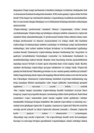 dargumon. Faqat yangi ma'lumotni o'zlashtira oladigan va baholay oladiganlar faol 
va fenomenal bolalarni boshqarishi mumkin. XXI asrda qanday o'qituvchilar bo'lishi 
kerak? Ular baquvvat, ma'lumotli odamlar, o'zgarishlarga osonlikcha moslashadilar. 
Bu o'z mavzusini chuqur biladigan va o'z bilimlarini bolalarga berishni xohlaydigan 
mutaxassislar. 
 O'qituvchining professional standarti Dunyo o'zgarmoqda, ta'lim tizimi 
yaxshilanmoqda. O'qituvchiga qo'yiladigan eskirgan talablar zamonaviy o'qituvchi 
standarti bilan almashtirilmoqda. U professional bolalar bilan ishlash uchun zarur 
bo'lgan professional va shaxsiy xususiyatlarni o'z ichiga oladi. Bu fazilatlar 
o'qituvchiga rivojlanayotgan muhitni yaratishga va bolalarga yangi ma'lumotlarni 
tushunishga, ular uchun muhim bo'lgan ko'nikma va ko'nikmalarni egallashga 
yordam beradi. Zamonaviy o'qituvchining darajasi bolalarning his -tuyg'ulari va 
qadriyat yo'nalishlarini boyitadigan vaziyatlar va hodisalarni loyihalash va 
modellashtirishga imkon beradi. Bunday bola hayotning barcha qiyinchiliklarini 
engishga tayyor bo'ladi va hatto qiyin sharoitda ham o'zini anglay oladi. Kasbiy 
standart davlatning o'qituvchiga qo'ygan talablarini o'z ichiga oladi. O'qituvchi 
qanday bo'lishi kerak? Murabbiyga bolalar va ota -onalar qanday talablar qo'yishadi? 
Oddiy fuqarolarning ideal o'qituvchi haqidagi fikrini bilish uchun so'rovlar bir necha 
bor o'tkazilgan. Zamonaviy o'qituvchining fazilatlari to'g'risida talabalarning eng 
keng tarqalgan fikrlari quyidagilar: sabr -toqat; jiddiylik; materialning qiziqarli 
taqdimoti; 
mavzuni 
yaxshi 
bilish; 
xolislik 
 Ota -onalar nuqtai nazaridan o'qituvchining kerakli fazilatlari ro'yxati biroz 
kengroq: yuqori tayyorgarlik darajasi; nizolarning oldini olish qobiliyati; Individual 
yondashuv; o'quv materialini jonli tarzda taqdim etish qobiliyati; Adolat; 
hamdardlik; bolalarga bo'lgan muhabbat. Bu maktab o'quvchilari va ularning ota -
onalari orzu qiladigan o'qituvchi. U qanday, zamonaviy o'qituvchi? Har bir avlod bu 
savolga javob izlaydi va ideal o'qituvchi obrazini yaratadi.... Demak, o'qituvchi 
kasbi 
jamiyat 
uchun 
ahamiyatini 
yo'qotmagan. 
 Hayotdagi eng yaxshi o'qituvchi - bu o'quvchilarga kuchli ta'sir ko'rsatadigan, 
hayotga va mavzuga bo'lgan qarashlarini o'zgartiradigan, ularni ochishga imkon 
