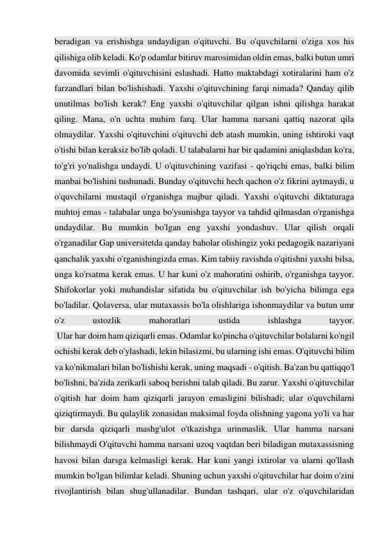 beradigan va erishishga undaydigan o'qituvchi. Bu o'quvchilarni o'ziga xos his 
qilishiga olib keladi. Ko'p odamlar bitiruv marosimidan oldin emas, balki butun umri 
davomida sevimli o'qituvchisini eslashadi. Hatto maktabdagi xotiralarini ham o'z 
farzandlari bilan bo'lishishadi. Yaxshi o'qituvchining farqi nimada? Qanday qilib 
unutilmas bo'lish kerak? Eng yaxshi o'qituvchilar qilgan ishni qilishga harakat 
qiling. Mana, o'n uchta muhim farq. Ular hamma narsani qattiq nazorat qila 
olmaydilar. Yaxshi o'qituvchini o'qituvchi deb atash mumkin, uning ishtiroki vaqt 
o'tishi bilan keraksiz bo'lib qoladi. U talabalarni har bir qadamini aniqlashdan ko'ra, 
to'g'ri yo'nalishga undaydi. U o'qituvchining vazifasi - qo'riqchi emas, balki bilim 
manbai bo'lishini tushunadi. Bunday o'qituvchi hech qachon o'z fikrini aytmaydi, u 
o'quvchilarni mustaqil o'rganishga majbur qiladi. Yaxshi o'qituvchi diktaturaga 
muhtoj emas - talabalar unga bo'ysunishga tayyor va tahdid qilmasdan o'rganishga 
undaydilar. Bu mumkin bo'lgan eng yaxshi yondashuv. Ular qilish orqali 
o'rganadilar Gap universitetda qanday baholar olishingiz yoki pedagogik nazariyani 
qanchalik yaxshi o'rganishingizda emas. Kim tabiiy ravishda o'qitishni yaxshi bilsa, 
unga ko'rsatma kerak emas. U har kuni o'z mahoratini oshirib, o'rganishga tayyor. 
Shifokorlar yoki muhandislar sifatida bu o'qituvchilar ish bo'yicha bilimga ega 
bo'ladilar. Qolaversa, ular mutaxassis bo'la olishlariga ishonmaydilar va butun umr 
o'z 
ustozlik 
mahoratlari 
ustida 
ishlashga 
tayyor. 
 Ular har doim ham qiziqarli emas. Odamlar ko'pincha o'qituvchilar bolalarni ko'ngil 
ochishi kerak deb o'ylashadi, lekin bilasizmi, bu ularning ishi emas. O'qituvchi bilim 
va ko'nikmalari bilan bo'lishishi kerak, uning maqsadi - o'qitish. Ba'zan bu qattiqqo'l 
bo'lishni, ba'zida zerikarli saboq berishni talab qiladi. Bu zarur. Yaxshi o'qituvchilar 
o'qitish har doim ham qiziqarli jarayon emasligini bilishadi; ular o'quvchilarni 
qiziqtirmaydi. Bu qulaylik zonasidan maksimal foyda olishning yagona yo'li va har 
bir darsda qiziqarli mashg'ulot o'tkazishga urinmaslik. Ular hamma narsani 
bilishmaydi O'qituvchi hamma narsani uzoq vaqtdan beri biladigan mutaxassisning 
havosi bilan darsga kelmasligi kerak. Har kuni yangi ixtirolar va ularni qo'llash 
mumkin bo'lgan bilimlar keladi. Shuning uchun yaxshi o'qituvchilar har doim o'zini 
rivojlantirish bilan shug'ullanadilar. Bundan tashqari, ular o'z o'quvchilaridan 
