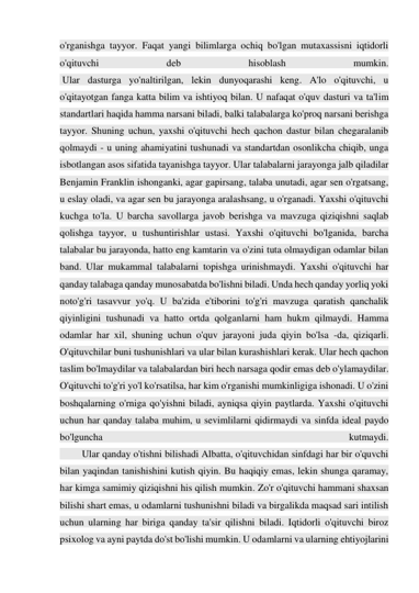 o'rganishga tayyor. Faqat yangi bilimlarga ochiq bo'lgan mutaxassisni iqtidorli 
o'qituvchi 
deb 
hisoblash 
mumkin. 
 Ular dasturga yo'naltirilgan, lekin dunyoqarashi keng. A'lo o'qituvchi, u 
o'qitayotgan fanga katta bilim va ishtiyoq bilan. U nafaqat o'quv dasturi va ta'lim 
standartlari haqida hamma narsani biladi, balki talabalarga ko'proq narsani berishga 
tayyor. Shuning uchun, yaxshi o'qituvchi hech qachon dastur bilan chegaralanib 
qolmaydi - u uning ahamiyatini tushunadi va standartdan osonlikcha chiqib, unga 
isbotlangan asos sifatida tayanishga tayyor. Ular talabalarni jarayonga jalb qiladilar 
Benjamin Franklin ishonganki, agar gapirsang, talaba unutadi, agar sen o'rgatsang, 
u eslay oladi, va agar sen bu jarayonga aralashsang, u o'rganadi. Yaxshi o'qituvchi 
kuchga to'la. U barcha savollarga javob berishga va mavzuga qiziqishni saqlab 
qolishga tayyor, u tushuntirishlar ustasi. Yaxshi o'qituvchi bo'lganida, barcha 
talabalar bu jarayonda, hatto eng kamtarin va o'zini tuta olmaydigan odamlar bilan 
band. Ular mukammal talabalarni topishga urinishmaydi. Yaxshi o'qituvchi har 
qanday talabaga qanday munosabatda bo'lishni biladi. Unda hech qanday yorliq yoki 
noto'g'ri tasavvur yo'q. U ba'zida e'tiborini to'g'ri mavzuga qaratish qanchalik 
qiyinligini tushunadi va hatto ortda qolganlarni ham hukm qilmaydi. Hamma 
odamlar har xil, shuning uchun o'quv jarayoni juda qiyin bo'lsa -da, qiziqarli. 
O'qituvchilar buni tushunishlari va ular bilan kurashishlari kerak. Ular hech qachon 
taslim bo'lmaydilar va talabalardan biri hech narsaga qodir emas deb o'ylamaydilar. 
O'qituvchi to'g'ri yo'l ko'rsatilsa, har kim o'rganishi mumkinligiga ishonadi. U o'zini 
boshqalarning o'rniga qo'yishni biladi, ayniqsa qiyin paytlarda. Yaxshi o'qituvchi 
uchun har qanday talaba muhim, u sevimlilarni qidirmaydi va sinfda ideal paydo 
bo'lguncha 
kutmaydi. 
         Ular qanday o'tishni bilishadi Albatta, o'qituvchidan sinfdagi har bir o'quvchi 
bilan yaqindan tanishishini kutish qiyin. Bu haqiqiy emas, lekin shunga qaramay, 
har kimga samimiy qiziqishni his qilish mumkin. Zo'r o'qituvchi hammani shaxsan 
bilishi shart emas, u odamlarni tushunishni biladi va birgalikda maqsad sari intilish 
uchun ularning har biriga qanday ta'sir qilishni biladi. Iqtidorli o'qituvchi biroz 
psixolog va ayni paytda do'st bo'lishi mumkin. U odamlarni va ularning ehtiyojlarini 
