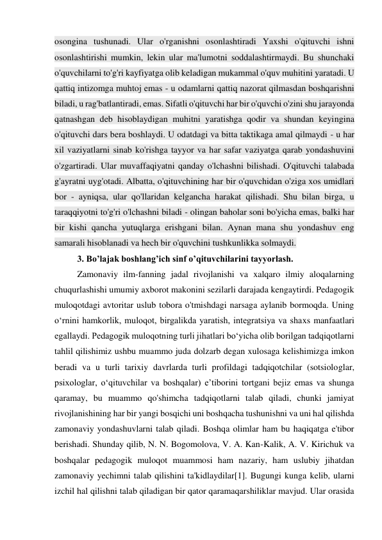 osongina tushunadi. Ular o'rganishni osonlashtiradi Yaxshi o'qituvchi ishni 
osonlashtirishi mumkin, lekin ular ma'lumotni soddalashtirmaydi. Bu shunchaki 
o'quvchilarni to'g'ri kayfiyatga olib keladigan mukammal o'quv muhitini yaratadi. U 
qattiq intizomga muhtoj emas - u odamlarni qattiq nazorat qilmasdan boshqarishni 
biladi, u rag'batlantiradi, emas. Sifatli o'qituvchi har bir o'quvchi o'zini shu jarayonda 
qatnashgan deb hisoblaydigan muhitni yaratishga qodir va shundan keyingina 
o'qituvchi dars bera boshlaydi. U odatdagi va bitta taktikaga amal qilmaydi - u har 
xil vaziyatlarni sinab ko'rishga tayyor va har safar vaziyatga qarab yondashuvini 
o'zgartiradi. Ular muvaffaqiyatni qanday o'lchashni bilishadi. O'qituvchi talabada 
g'ayratni uyg'otadi. Albatta, o'qituvchining har bir o'quvchidan o'ziga xos umidlari 
bor - ayniqsa, ular qo'llaridan kelgancha harakat qilishadi. Shu bilan birga, u 
taraqqiyotni to'g'ri o'lchashni biladi - olingan baholar soni bo'yicha emas, balki har 
bir kishi qancha yutuqlarga erishgani bilan. Aynan mana shu yondashuv eng 
samarali hisoblanadi va hech bir o'quvchini tushkunlikka solmaydi. 
3. Bo’lajak boshlang’ich sinf o’qituvchilarini tayyorlash. 
Zamonaviy ilm-fanning jadal rivojlanishi va xalqaro ilmiy aloqalarning 
chuqurlashishi umumiy axborot makonini sezilarli darajada kengaytirdi. Pedagogik 
muloqotdagi avtoritar uslub tobora o'tmishdagi narsaga aylanib bormoqda. Uning 
o‘rnini hamkorlik, muloqot, birgalikda yaratish, integratsiya va shaxs manfaatlari 
egallaydi. Pedagogik muloqotning turli jihatlari bo‘yicha olib borilgan tadqiqotlarni 
tahlil qilishimiz ushbu muammo juda dolzarb degan xulosaga kelishimizga imkon 
beradi va u turli tarixiy davrlarda turli profildagi tadqiqotchilar (sotsiologlar, 
psixologlar, o‘qituvchilar va boshqalar) e’tiborini tortgani bejiz emas va shunga 
qaramay, bu muammo qo'shimcha tadqiqotlarni talab qiladi, chunki jamiyat 
rivojlanishining har bir yangi bosqichi uni boshqacha tushunishni va uni hal qilishda 
zamonaviy yondashuvlarni talab qiladi. Boshqa olimlar ham bu haqiqatga e'tibor 
berishadi. Shunday qilib, N. N. Bogomolova, V. A. Kan-Kalik, A. V. Kirichuk va 
boshqalar pedagogik muloqot muammosi ham nazariy, ham uslubiy jihatdan 
zamonaviy yechimni talab qilishini ta'kidlaydilar[1]. Bugungi kunga kelib, ularni 
izchil hal qilishni talab qiladigan bir qator qaramaqarshiliklar mavjud. Ular orasida 
