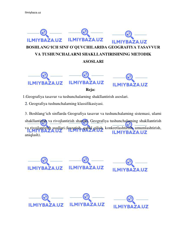 Ilmiybaza.uz 
 
 
 
 
 
BOSHLANG‘ICH SINF O`QUVCHILARIDA GEOGRAFIYA TASAVVUR 
VA TUSHUNCHALARNI SHAKLLANTIRISHNING METODIK 
ASOSLARI 
 
 
 
Reja: 
   1.Geografiya tasavur va tushunchalarning shakllantirish asoslari. 
2. Geografiya tushunchalarning klassifikasiyasi. 
3. Boshlang‘ich sinflarda Geografiya tasavur va tushunchalarning sistemasi, ularni 
shakllantirish va rivojlantirish sharoiti. Geografiya tushunchalarning shakllantirish 
va rivojlantirish usullari.(kuzatish, qabul qilish, konkretlashtirish, umumlashtirish, 
aniqlash). 
 
 
 
 
 
 
 
 
 
