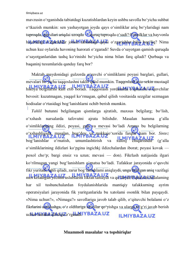 Ilmiybaza.uz 
 
mavzusin o‘rganishda tabiatdagi kuzatishlardan keyin ushbu savolla bo‘yicha suhbat 
o‘tkazish mumkin: sen yashayotgan joyda qays o‘simliklar ariq bo‘ylaridagi nam 
tuproqda, qaysilari ariqdai uzoqda — quruq tuproqda o‘sadi? 0‘simlklar va hayvonla 
hayotidagi o‘zgarishlar jonsiz tabiatdagi qaysi o‘zgarishlar bilai bog‘liq? Nima 
uchun kuz oylarida havoning harorati o‘zgaradi! Suvda o‘sayotgan qamish quruqda 
o‘sayotganlaridan tashq ko‘rinishi bo‘yicha nima bilan farq qiladi? Qurbaqa va 
baqaninj tuxumlarida qanday farq bor? 
Maktab maydonidagi gulzorda o‘suvchi o‘simliklami poyasi barglari, gullari, 
mevalari bo‘yicha taqqoslashni taklif qilisl mumkin. Taqqoslash asta-sekin mustaqil 
hikoya belgilarini kasl etib boradi. Taqqoslash yordamida o‘qituvchi o‘quvchilar 
bevosit: kuzatmagan, yaqqol ko‘rmagan, qabul qilish vositasida sezgilar sezmagan 
hodisalar o‘rtasidagi bog‘lanishlarni ochib berish mumkin. 
Tahlil butunni belgilangan qismlarga ajratish, maxsus belgilarg; bo‘lish, 
o‘xshash 
narsalarda 
tafovutni 
ajrata 
bilishdir. 
Masalan 
hamma 
g‘alla 
o‘simliklarining ildizi, poyasi, guli va mevasi bo‘ladi Ammo bu belgilarning 
o‘xshashligida, masalan, bug‘doy va makkajo‘xorida farqlar ham bor. Sintez 
bog‘lanishIar 
o‘rnatish, 
umumlashtirish 
va 
xulosj 
chiqarishdir 
(g‘alla 
o‘simliklarining ildizlari ko‘pgina ingichkj ildizchalardan iborat; poyasi kovak — 
poxol cho‘p; bargi ensiz va uzun; mevasi — don). Fikrlash natijasida ilgari 
ko‘rilmagan yangi bog‘lanishlarn o‘rnatsa bo‘ladi. Tafakkur jarayonida o‘quvchi 
fikr yuritadi, tahli qiladi, zarur bog‘lanishlami aniqlaydi, unga berilgan aniq vazifagi 
mos keladigan yechim uslublarini fikran tanlaydi va qo‘llaydi 0‘qituvchi bolalaming 
har 
xil 
tushunchalardan 
foydalanishlarida 
mantiqiy 
tafakkurning 
ayrim 
operatsiyalari jarayonida fik yuritganlarida bu xatolami osonlik bilan payqaydi. 
«Nima uchun?», «Nimaga?» savollariga javob talab qilib, o‘qituvchi bolalami o‘z 
fikrlarini asoslashga, o‘z oldilariga savollar qo‘yishga va ularga to‘g‘ri javob berish 
uchun harakat qilishga o‘rgatadi. 
 
Muammoli masalalar va topshiriqlar 
