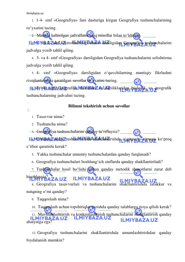 Ilmiybaza.uz 
 
1. 1-4- sinf «Geografiya» fani dasturiga kirgan Geografiya tushunchalarining 
ro‘yxatini tuzing. 
2. Matnda keltirilgan jadvallami aniq misollar bilan to‘ldiring. 
3. 1- va 2- sinf «Atrofimizdagi olam» darsligidan Geografiya tushunchalarini 
jadvalga yozib tahlil qiling. 
4. 3- va 4- sinf «Geografiya» darsligidan Geografiya tushunchalarini solishtirma 
jadvalga yozib tahlil qiling. 
5. 4- sinf «Geografiya» darsligidan o‘quvchilarning mantiqiy fikrlashni 
rivojlantirishga qaratilgan savollar ro‘yxatini tuzing. 
6. 3—4- sinf Geografiya dasturlari va darsliklaridan biologik va geografik 
tushunchalarning jadvalini tuzing. 
Bilimni tekshirish uchun savollar 
1. Tasavvur nima? 
2. Tushuncha nima? 
3. Geografiya tushunchalarini qanday ta’riflaysiz? 
4. Umumiy oddiy tushunchalami shakllantirishda o‘qituvchi nimaga ko‘proq 
e’tibor qaratishi kerak? 
5. Yakka tushunchalar umumiy tushunchalardan qanday farqlanadi? 
6. Geografiya tushunchalari boshlang‘ich sinflarda qanday shakllantiriladi? 
7. Tushunchalar hosil bo‘lishi uchun qanday metodik sharoitlarni zarur deb 
hisoblaysiz? 
8. Geografiya tasavvurlari va tushunchalarini shakllantirishda tafakkur va 
nutqning о‘mi qanday? 
9. Taqqoslash nima? 
10. Taqqoslash uchun topshiriqlar tuzishda qanday talablarga rioya qilish kerak? 
11. Mavhumlashtirish va konkretlashtirish tushunchalarini shakllantirish qanday 
ahaiyatga ega? 
12. Geografiya tushunchalarini shakllantirishda umumlashtirishdan qanday 
foydalanish mumkin? 
