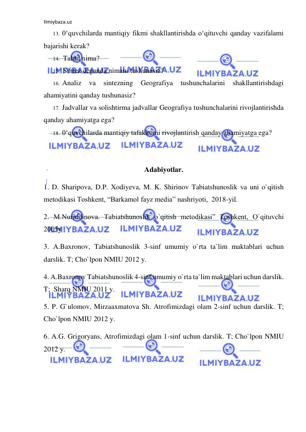 Ilmiybaza.uz 
 
13. 0‘quvchilarda mantiqiy fikmi shakllantirishda o‘qituvchi qanday vazifalami 
bajarishi kerak? 
14. Tahlil nima? 
15. Sintez deganda nimani tushunasiz? 
16. Analiz 
va 
sintezning 
Geografiya 
tushunchalarini 
shakllantirishdagi 
ahamiyatini qanday tushunasiz? 
17. Jadvallar va solishtirma jadvallar Geografiya tushunchalarini rivojlantirishda 
qanday ahamiyatga ega? 
18. 0‘quvchilarda mantiqiy tafakkumi rivojlantirish qanday ahamiyatga ega? 
 
Adabiyotlar. 
1. D. Sharipova, D.P. Xodiyeva, M. K. Shirinov Tabiatshunoslik va uni o`qitish 
metodikasi Toshkent, “Barkamol fayz media” nashriyoti,  2018-yil. 
2. M.Nuriddinova. Tabiatshunoslik o`qitish metodikasi” Toshkent, O`qituvchi 
2005y 
3. A.Baxronov, Tabiatshunoslik 3-sinf umumiy o`rta ta`lim maktablari uchun 
darslik. T; Cho`lpon NMIU 2012 y. 
4. A.Baxronov Tabiatshunoslik 4-sinf umumiy o`rta ta`lim maktablari uchun darslik. 
T;  Sharq NMIU 2011 y.  
5. P. G`ulomov, Mirzaaxmatova Sh. Atrofimizdagi olam 2-sinf uchun darslik. T; 
Cho`lpon NMIU 2012 y. 
6. A.G. Grigoryans, Atrofimizdagi olam 1-sinf uchun darslik. T; Cho`lpon NMIU 
2012 y. 
 
