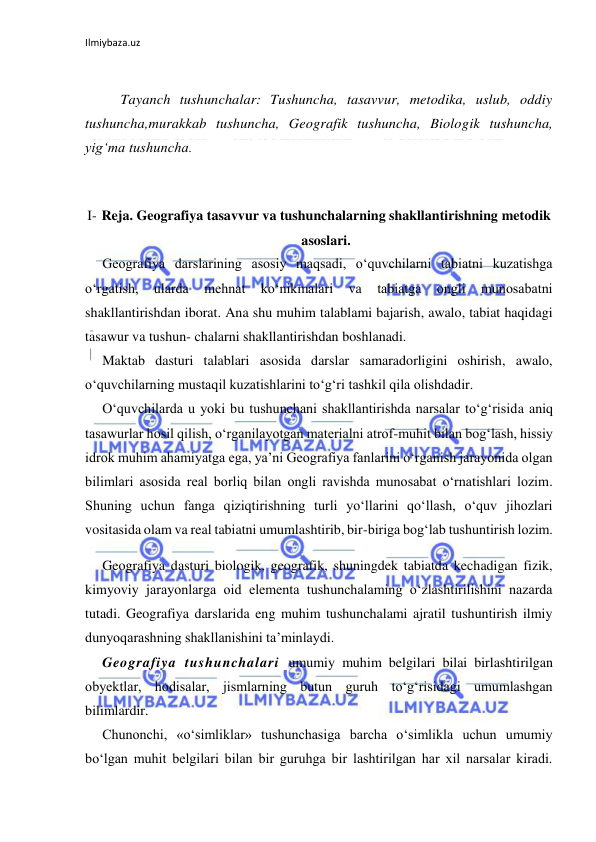 Ilmiybaza.uz 
 
 
Tayanch tushunchalar: Tushuncha, tasavvur, metodika, uslub, oddiy 
tushuncha,murakkab tushuncha, Geografik tushuncha, Biologik tushuncha, 
yig‘ma tushuncha. 
 
I- Reja. Geografiya tasavvur va tushunchalarning shakllantirishning metodik 
asoslari. 
Geografiya darslarining asosiy maqsadi, o‘quvchilarni tabiatni kuzatishga 
o‘rgatish, 
ularda 
mehnat 
ko‘nikmalari 
va 
tabiatga 
ongli 
munosabatni 
shakllantirishdan iborat. Ana shu muhim talablami bajarish, awalo, tabiat haqidagi 
tasawur va tushun- chalarni shakllantirishdan boshlanadi. 
Maktab dasturi talablari asosida darslar samaradorligini oshirish, awalo, 
o‘quvchilarning mustaqil kuzatishlarini to‘g‘ri tashkil qila olishdadir. 
O‘quvchilarda u yoki bu tushunchani shakllantirishda narsalar to‘g‘risida aniq 
tasawurlar hosil qilish, o‘rganilayotgan materialni atrof-muhit bilan bog‘lash, hissiy 
idrok muhim ahamiyatga ega, ya’ni Geografiya fanlarini o‘rganish jarayonida olgan 
bilimlari asosida real borliq bilan ongli ravishda munosabat o‘rnatishlari lozim. 
Shuning uchun fanga qiziqtirishning turli yo‘llarini qo‘llash, o‘quv jihozlari 
vositasida olam va real tabiatni umumlashtirib, bir-biriga bog‘lab tushuntirish lozim. 
Geografiya dasturi biologik, geografik, shuningdek tabiatda kechadigan fizik, 
kimyoviy jarayonlarga oid elementa tushunchalaming o‘zlashtirilishini nazarda 
tutadi. Geografiya darslarida eng muhim tushunchalami ajratil tushuntirish ilmiy 
dunyoqarashning shakllanishini ta’minlaydi. 
Geografiya tushunchalari umumiy muhim belgilari bilai birlashtirilgan 
obyektlar, hodisalar, jismlarning butun guruh to‘g‘risidagi umumlashgan 
bilimlardir. 
Chunonchi, «o‘simliklar» tushunchasiga barcha o‘simlikla uchun umumiy 
bo‘lgan muhit belgilari bilan bir guruhga bir lashtirilgan har xil narsalar kiradi. 
