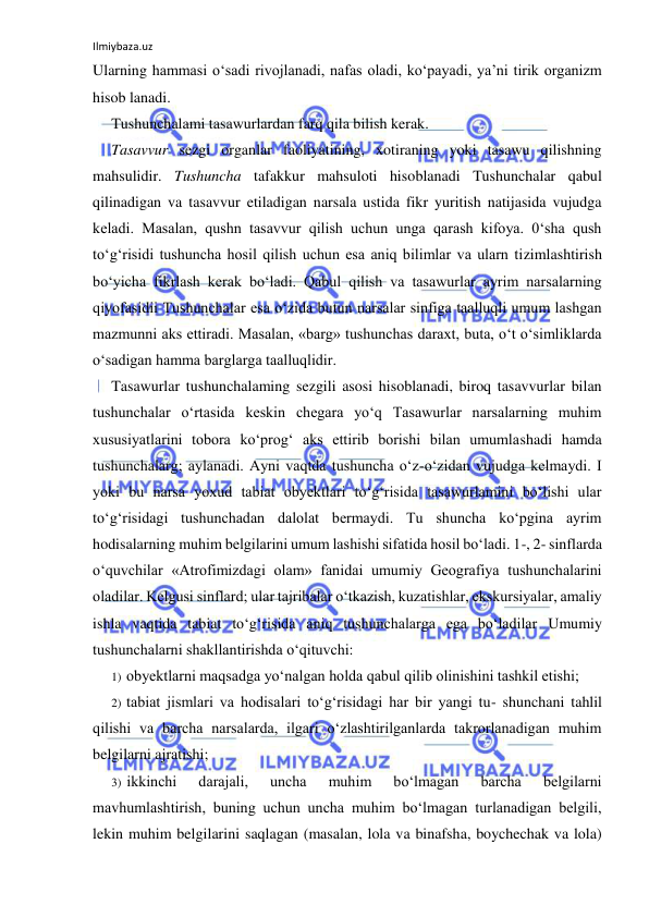 Ilmiybaza.uz 
 
Ularning hammasi o‘sadi rivojlanadi, nafas oladi, ko‘payadi, ya’ni tirik organizm 
hisob lanadi. 
Tushunchalami tasawurlardan farq qila bilish kerak. 
Tasavvur sezgi organlar faoliyatining, xotiraning yoki tasawu qilishning 
mahsulidir. Tushuncha tafakkur mahsuloti hisoblanadi Tushunchalar qabul 
qilinadigan va tasavvur etiladigan narsala ustida fikr yuritish natijasida vujudga 
keladi. Masalan, qushn tasavvur qilish uchun unga qarash kifoya. 0‘sha qush 
to‘g‘risidi tushuncha hosil qilish uchun esa aniq bilimlar va ularn tizimlashtirish 
bo‘yicha fikrlash kerak bo‘ladi. Qabul qilish va tasawurlar ayrim narsalarning 
qiyofasidii Tushunchalar esa o‘zida butun narsalar sinfiga taalluqli umum lashgan 
mazmunni aks ettiradi. Masalan, «barg» tushunchas daraxt, buta, o‘t o‘simliklarda 
o‘sadigan hamma barglarga taalluqlidir. 
Tasawurlar tushunchalaming sezgili asosi hisoblanadi, biroq tasavvurlar bilan 
tushunchalar o‘rtasida keskin chegara yo‘q Tasawurlar narsalarning muhim 
xususiyatlarini tobora ko‘prog‘ aks ettirib borishi bilan umumlashadi hamda 
tushunchalarg; aylanadi. Ayni vaqtda tushuncha o‘z-o‘zidan vujudga kelmaydi. I 
yoki bu narsa yoxud tabiat obyektlari to‘g‘risida tasawurlamini bo‘lishi ular 
to‘g‘risidagi tushunchadan dalolat bermaydi. Tu shuncha ko‘pgina ayrim 
hodisalarning muhim belgilarini umum lashishi sifatida hosil bo‘ladi. 1-, 2- sinflarda 
o‘quvchilar «Atrofimizdagi olam» fanidai umumiy Geografiya tushunchalarini 
oladilar. Kelgusi sinflard; ular tajribalar o‘tkazish, kuzatishlar, ekskursiyalar, amaliy 
ishla vaqtida tabiat to‘g‘risida aniq tushunchalarga ega bo‘ladilar Umumiy 
tushunchalarni shakllantirishda o‘qituvchi: 
1) obyektlarni maqsadga yo‘nalgan holda qabul qilib olinishini tashkil etishi; 
2) tabiat jismlari va hodisalari to‘g‘risidagi har bir yangi tu- shunchani tahlil 
qilishi va barcha narsalarda, ilgari o‘zlashtirilganlarda takrorlanadigan muhim 
belgilarni ajratishi; 
3) ikkinchi 
darajali, 
uncha 
muhim 
bo‘lmagan 
barcha 
belgilarni 
mavhumlashtirish, buning uchun uncha muhim bo‘lmagan turlanadigan belgili, 
lekin muhim belgilarini saqlagan (masalan, lola va binafsha, boychechak va lola) 
