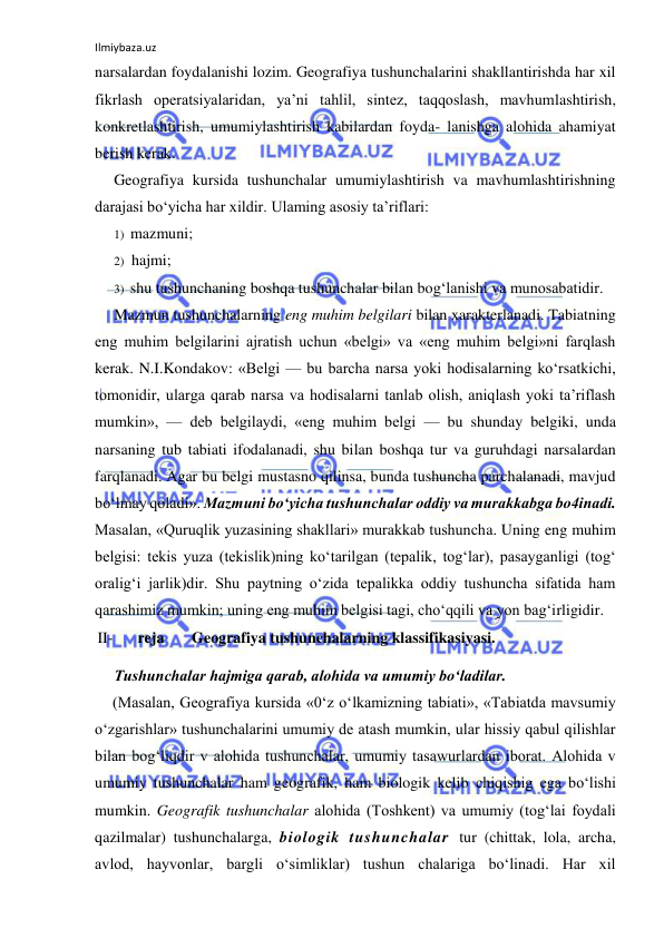 Ilmiybaza.uz 
 
narsalardan foydalanishi lozim. Geografiya tushunchalarini shakllantirishda har xil 
fikrlash operatsiyalaridan, ya’ni tahlil, sintez, taqqoslash, mavhumlashtirish, 
konkretlashtirish, umumiylashtirish kabilardan foyda- lanishga alohida ahamiyat 
berish kerak. 
Geografiya kursida tushunchalar umumiylashtirish va mavhumlashtirishning 
darajasi bo‘yicha har xildir. Ulaming asosiy ta’riflari: 
1) mazmuni; 
2) hajmi; 
3) shu tushunchaning boshqa tushunchalar bilan bog‘lanishi va munosabatidir. 
Mazmun tushunchalarning eng muhim belgilari bilan xarakterlanadi. Tabiatning 
eng muhim belgilarini ajratish uchun «belgi» va «eng muhim belgi»ni farqlash 
kerak. N.I.Kondakov: «Belgi — bu barcha narsa yoki hodisalarning ko‘rsatkichi, 
tomonidir, ularga qarab narsa va hodisalarni tanlab olish, aniqlash yoki ta’riflash 
mumkin», — deb belgilaydi, «eng muhim belgi — bu shunday belgiki, unda 
narsaning tub tabiati ifodalanadi, shu bilan boshqa tur va guruhdagi narsalardan 
farqlanadi. Agar bu belgi mustasno qilinsa, bunda tushuncha parchalanadi, mavjud 
bo‘lmay qoladi». Mazmuni bo‘yicha tushunchalar oddiy va murakkabga bo4inadi. 
Masalan, «Quruqlik yuzasining shakllari» murakkab tushuncha. Uning eng muhim 
belgisi: tekis yuza (tekislik)ning ko‘tarilgan (tepalik, tog‘lar), pasayganligi (tog‘ 
oralig‘i jarlik)dir. Shu paytning o‘zida tepalikka oddiy tushuncha sifatida ham 
qarashimiz mumkin; uning eng muhim belgisi tagi, cho‘qqili va yon bag‘irligidir. 
II- 
reja       Geografiya tushunchalarning klassifikasiyasi. 
Tushunchalar hajmiga qarab, alohida va umumiy bo‘ladilar. 
(Masalan, Geografiya kursida «0‘z o‘lkamizning tabiati», «Tabiatda mavsumiy 
o‘zgarishlar» tushunchalarini umumiy de atash mumkin, ular hissiy qabul qilishlar 
bilan bog‘liqdir v alohida tushunchalar, umumiy tasawurlardan iborat. Alohida v 
umumiy tushunchalar ham geografik, ham biologik kelib chiqishig ega bo‘lishi 
mumkin. Geografik tushunchalar alohida (Toshkent) va umumiy (tog‘lai foydali 
qazilmalar) tushunchalarga, biologik tushunchalar tur (chittak, lola, archa, 
avlod, hayvonlar, bargli o‘simliklar) tushun chalariga bo‘linadi. Har xil 
