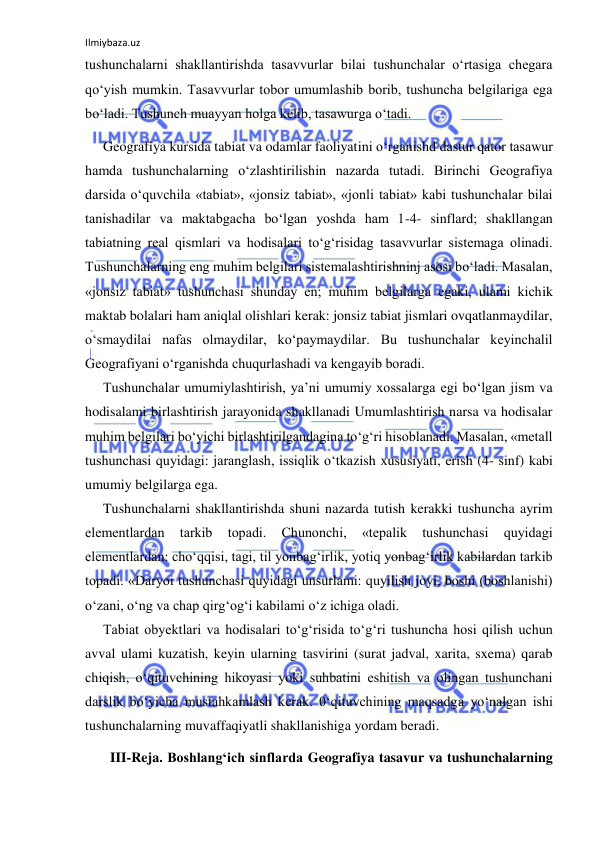 Ilmiybaza.uz 
 
tushunchalarni shakllantirishda tasavvurlar bilai tushunchalar o‘rtasiga chegara 
qo‘yish mumkin. Tasavvurlar tobor umumlashib borib, tushuncha belgilariga ega 
bo‘ladi. Tushunch muayyan holga kelib, tasawurga o‘tadi. 
Geografiya kursida tabiat va odamlar faoliyatini o‘rganishd dastur qator tasawur 
hamda tushunchalarning o‘zlashtirilishin nazarda tutadi. Birinchi Geografiya 
darsida o‘quvchila «tabiat», «jonsiz tabiat», «jonli tabiat» kabi tushunchalar bilai 
tanishadilar va maktabgacha bo‘lgan yoshda ham 1-4- sinflard; shakllangan 
tabiatning real qismlari va hodisalari to‘g‘risidag tasavvurlar sistemaga olinadi. 
Tushunchalarning eng muhim belgilari sistemalashtirishninj asosi bo‘ladi. Masalan, 
«jonsiz tabiat» tushunchasi shunday en; muhim belgilarga egaki, ulami kichik 
maktab bolalari ham aniqlal olishlari kerak: jonsiz tabiat jismlari ovqatlanmaydilar, 
o‘smaydilai nafas olmaydilar, ko‘paymaydilar. Bu tushunchalar keyinchalil 
Geografiyani o‘rganishda chuqurlashadi va kengayib boradi. 
Tushunchalar umumiylashtirish, ya’ni umumiy xossalarga egi bo‘lgan jism va 
hodisalami birlashtirish jarayonida shakllanadi Umumlashtirish narsa va hodisalar 
muhim belgilari bo‘yichi birlashtirilgandagina to‘g‘ri hisoblanadi. Masalan, «metall 
tushunchasi quyidagi: jaranglash, issiqlik o‘tkazish xususiyati, erish (4- sinf) kabi 
umumiy belgilarga ega. 
Tushunchalarni shakllantirishda shuni nazarda tutish kerakki tushuncha ayrim 
elementlardan 
tarkib 
topadi. 
Chunonchi, 
«tepalik 
tushunchasi 
quyidagi 
elementlardan: cho‘qqisi, tagi, til yonbag‘irlik, yotiq yonbag‘irlik kabilardan tarkib 
topadi. «Daryoi tushunchasi quyidagi unsurlami: quyilish joyi, boshi (boshlanishi) 
o‘zani, o‘ng va chap qirg‘og‘i kabilami o‘z ichiga oladi. 
Tabiat obyektlari va hodisalari to‘g‘risida to‘g‘ri tushuncha hosi qilish uchun 
avval ulami kuzatish, keyin ularning tasvirini (surat jadval, xarita, sxema) qarab 
chiqish, o‘qituvchining hikoyasi yoki suhbatini eshitish va olingan tushunchani 
darslik bo‘yicha mustahkamlash kerak. 0‘qituvchining maqsadga yo‘nalgan ishi 
tushunchalarning muvaffaqiyatli shakllanishiga yordam beradi. 
  III-Reja. Boshlang‘ich sinflarda Geografiya tasavur va tushunchalarning 
