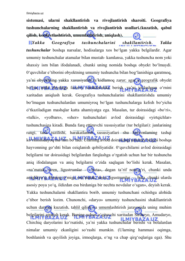 Ilmiybaza.uz 
 
sistemasi, ularni shakllantirish va rivojlantirish sharoiti. Geografiya 
tushunchalarning shakllantirish va rivojlantirish usullari.(kuzatish, qabul 
qilish, konkretlashtirish, umumlashtirish, aniqlash). 
Yakka 
Geografiya 
tushunchalarini 
shakllantirish. 
Yakka 
tushunchalar boshqa narsalar, hodisalarga xos bo‘lgan yakka belgilardir. Agar 
umumiy tushunchalar atamalar bilan mustah- kamlansa, yakka tushuncha nom yoki 
shaxsiy ism bilan ifodalanadi, chunki uning nomida boshqa obyekt bo‘lmaydi. 
0‘quvchilar e’tiborini obyektning umumiy tushuncha bilan bog‘lanishiga qaratmoq, 
ya’ni obyektning yakka xususiyatini ta’kidlamoq zarur; agar u geografik obyekt 
bo‘lsa, unda obyektga fazoviy xarakteristika berish, ya’ni joylashgan o‘rnini 
xaritadan aniqlash kerak. Geografiya tushunchalarini shakllantirishda umumiy 
bo‘lmagan tushunchalardan umumiyroq bo‘lgan tushunchalarga kelish bo‘yicha 
o‘tkaziladigan mashqlar katta ahamiyatga ega. Masalan, tur doirasidagi «bo‘ri», 
«tulki», «yolbars», «sher» tushunchalari avlod doirasidagi «yirtqichlar» 
tushunchasiga kiradi. Bunda farq ettiruvchi xususiyatlar (tur belgilari): junlarining 
rangi, tana tuzilishi, harakatlanish xususiyatlari shu hayvonlaming tashqi 
ko‘rinishidayoq ma’lum bo‘ladi. Ularning avlod doirasidagi umumiy belgisi boshqa 
hayvonning go‘shti bilan oziqlanish qobiliyatidir. 0‘quvchilarni avlod doirasidagi 
belgilarni tur doirasidagi belgilardan farqlashga o‘rgatish uchun har bir tushuncha 
aniq ifodalangan va aniq belgilarni o‘zida saqlagan bo‘lishi kerak. Masalan, 
«na’matak, siren, ligustrumlar — buta», degan ta’rif noto‘g‘ri, chunki unda 
aniqlikyo‘q. Buning o‘miga «na’matak, siren, ligustrumlar — buta, chunki ularda 
asosiy poya yo‘q, ildizdan esa birdaniga bir nechta novdalar o‘sgan», deyish kerak. 
Yakka tushunchalarni shakllantira borib, umumiy tushunchani ochishga alohida 
e’tibor berish lozim. Chunonchi, «daryo» umumiy tushunchasini shakllantirish 
uchun daryoni kuzatish, tahlil qilish va umumlashtirish jarayonida uning muhim 
belgilarini ajratish kerak. Buning uchun o‘qituvchi xaritadan Sirdaryo, Amudaryo, 
Chirchiq daryolarini ko‘rsatishi, ya’ni yakka tushunchalar berishi va bolalardan 
nimalar umumiy ekanligini so‘rashi mumkin. (Ularning hammasi oqimga, 
boshlanish va quyilish joyiga, irmoqlarga, o‘ng va chap qirg‘oqlariga ega). Shu 
