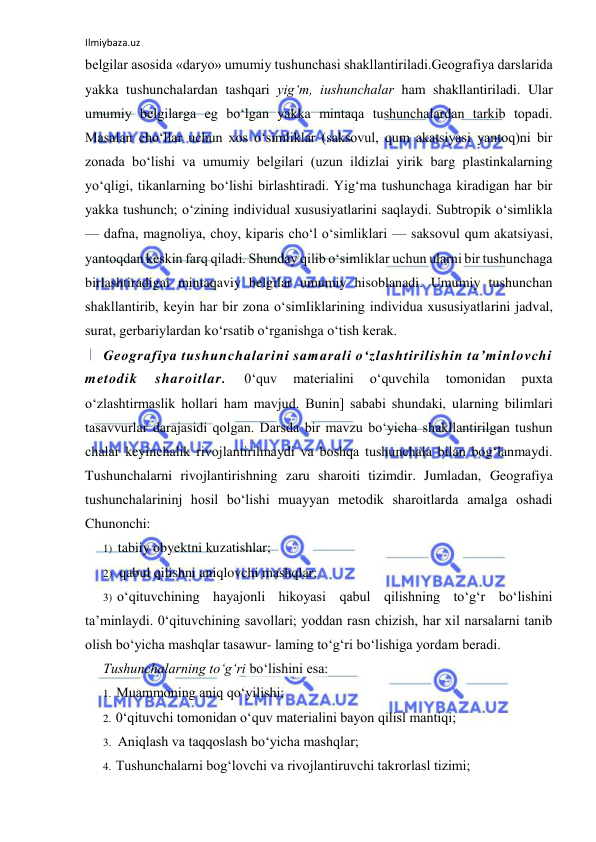 Ilmiybaza.uz 
 
belgilar asosida «daryo» umumiy tushunchasi shakllantiriladi.Geografiya darslarida 
yakka tushunchalardan tashqari yig‘m, iushunchalar ham shakllantiriladi. Ular 
umumiy belgilarga eg bo‘lgan yakka mintaqa tushunchalardan tarkib topadi. 
Masalan cho‘llar uchun xos o‘simliklar (saksovul, qum akatsiyasi yantoq)ni bir 
zonada bo‘lishi va umumiy belgilari (uzun ildizlai yirik barg plastinkalarning 
yo‘qligi, tikanlarning bo‘lishi birlashtiradi. Yig‘ma tushunchaga kiradigan har bir 
yakka tushunch; o‘zining individual xususiyatlarini saqlaydi. Subtropik o‘simlikla 
— dafna, magnoliya, choy, kiparis cho‘l o‘simliklari — saksovul qum akatsiyasi, 
yantoqdan keskin farq qiladi. Shunday qilib o‘simliklar uchun ularni bir tushunchaga 
birlashtiradigai mintaqaviy belgilar umumiy hisoblanadi. Umumiy tushunchan 
shakllantirib, keyin har bir zona o‘simIiklarining individua xususiyatlarini jadval, 
surat, gerbariylardan ko‘rsatib o‘rganishga o‘tish kerak. 
Geografiya tushunchalarini samarali o‘zlashtirilishin ta’minlovchi 
metodik 
sharoitlar. 
0‘quv 
materialini 
o‘quvchila 
tomonidan 
puxta 
o‘zlashtirmaslik hollari ham mavjud. Bunin] sababi shundaki, ularning bilimlari 
tasavvurlar darajasidi qolgan. Darsda bir mavzu bo‘yicha shakllantirilgan tushun 
chalar keyinchalik rivojlantirilmaydi va boshqa tushunchala bilan bog‘lanmaydi. 
Tushunchalarni rivojlantirishning zaru sharoiti tizimdir. Jumladan, Geografiya 
tushunchalarininj hosil bo‘lishi muayyan metodik sharoitlarda amalga oshadi 
Chunonchi: 
1) tabiiy obyektni kuzatishlar; 
2) qabul qilishni aniqlovchi mashqlar; 
3) o‘qituvchining hayajonli hikoyasi qabul qilishning to‘g‘r bo‘lishini 
ta’minlaydi. 0‘qituvchining savollari; yoddan rasn chizish, har xil narsalarni tanib 
olish bo‘yicha mashqlar tasawur- laming to‘g‘ri bo‘lishiga yordam beradi. 
Tushunchalarning to‘g‘ri bo‘lishini esa: 
1. Muammoning aniq qo‘yilishi; 
2. 0‘qituvchi tomonidan o‘quv materialini bayon qilisl mantiqi; 
3. Aniqlash va taqqoslash bo‘yicha mashqlar; 
4. Tushunchalarni bog‘lovchi va rivojlantiruvchi takrorlasl tizimi; 
