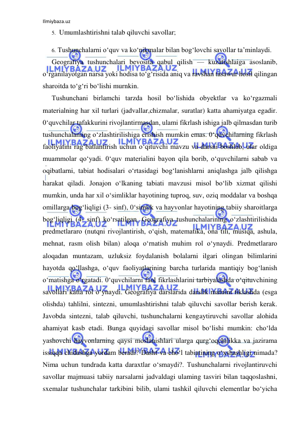 Ilmiybaza.uz 
 
5. Umumlashtirishni talab qiluvchi savollar; 
6. Tushunchalarni o‘quv va ko‘nikmalar bilan bog‘lovchi savollar ta’minlaydi. 
Geografiya tushunchalari bevosita qabul qilish — kuzatishlaiga asoslanib, 
o‘rganilayotgan narsa yoki hodisa to‘g‘risida aniq va ravshan tasawur hosil qilingan 
sharoitda to‘g‘ri bo‘lishi murnkin. 
Tushunchani birlamchi tarzda hosil bo‘lishida obyektlar va ko‘rgazmali 
materialning har xil turlari (jadvallar,chizmalar, suratlar) katta ahamiyatga egadir. 
0‘quvchilar tafakkurini rivojlantirmasdan, ulami fikrlash ishiga jalb qilmasdan turib 
tushunchalaming o‘zlashtirilishiga erishish mumkin emas. 0‘quvchilarning fikrlash 
faoliyatini rag‘batlantirish uchun o‘qituvchi mavzu va darsni boshlab, ular oldiga 
muammolar qo‘yadi. 0‘quv materialini bayon qila borib, o‘quvchilarni sabab va 
oqibatlarni, tabiat hodisalari o‘rtasidagi bog‘lanishlarni aniqlashga jalb qilishga 
harakat qiladi. Jonajon o‘lkaning tabiati mavzusi misol bo‘lib xizmat qilishi 
mumkin, unda har xil o‘simliklar hayotining tuproq, suv, oziq moddalar va boshqa 
omillarga bog‘liqligi (3- sinf), 0‘simlik va hayvonlar hayotining tabiiy sharoitlarga 
bog‘liqligi (4- sinf) ko‘rsatilgan. Geografiya tushunchalarining o‘zlashtirilishida 
predmetlararo (nutqni rivojlantirish, o‘qish, matematika, ona tili, musiqa, ashula, 
mehnat, rasm olish bilan) aloqa o‘rnatish muhim rol o‘ynaydi. Predmetlararo 
aloqadan muntazam, uzluksiz foydalanish bolalarni ilgari olingan bilimlarini 
hayotda qo‘llashga, o‘quv faoliyatlarining barcha turlarida mantiqiy bog‘lanish 
o‘matishga o‘rgatadi. 0‘quvchilarni faol fikrlashlarini tarbiyalashda o‘qituvchining 
savollari katta rol o‘ynaydi. Geografiya darslarida darslik matnini tiklashda (esga 
olishda) tahlilni, sintezni, umumlashtirishni talab qiluvchi savollar berish kerak. 
Javobda sintezni, talab qiluvchi, tushunchalarni kengaytiruvchi savollar alohida 
ahamiyat kasb etadi. Bunga quyidagi savollar misol bo‘lishi mumkin: cho‘lda 
yashovchi hayvonlarning qaysi moslanishlari ularga qurg‘oqchilikka va jazirama 
issiqqa chidashga yordam beradi? Dasht va cho‘l tabiatining o‘xshashligi nimada? 
Nima uchun tundrada katta daraxtlar o‘smaydi?. Tushunchalarni rivojlantiruvchi 
savollar majmuasi tabiiy narsalarni jadvaldagi ulaming tasviri bilan taqqoslashni, 
sxemalar tushunchalar tarkibini bilib, ulami tashkil qiluvchi elementlar bo‘yicha 
