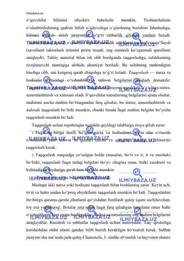 Ilmiybaza.uz 
 
o‘quvchilar 
bilimini 
obyektiv 
baholashi 
mumkin. 
Tushunchalarni 
o‘zlashtirilishining qadrini bilish o‘qituvchiga o‘qitishning borishini fahmlashga, 
bilimni o‘zlash- tirish jarayoniga to‘g‘ri rahbarlik qilishga yordam beradi. 
Tushunchalarni ajratib o‘qituvchi tegishli metodik uslublarni tanlaydi va qo‘llaydi 
(savollami takrorlash tizimini puxta tuzadi, eng samarali ko‘rgazmali qurollami 
aniqlaydi). Tabiiy material bilan ish olib borilganda taqqoslashga, tafakkuming 
rivojlanuvchi mantiqiga alohida ahamiyat beriladi. Bu uslubning muhimligini 
hisobga olib, uni kengroq qarab chiqishga to‘g‘ri keladi. Taqqoslash — narsa va 
hodisalar o‘rtasidagi o‘xshashlik va tafovut belgilarini aniqlash demakdir. 
Taqqoslash — aqlning tahliliy ishi. Taqqoslash jarayoni murakkab, o‘z ichiga sintez, 
umumlashtirish va xulosani oladi. 0‘quvchilar narsalaming belgilarini ajrata olsalar, 
muhimni uncha muhim bo‘lmagandan farq qilsalar, bu sintez, umumlashtirish va 
xulosali taqqoslash bo‘lishi mumkin, chunki bunda faqat muhim belgilar bo‘yicha 
taqqoslash mumkin bo‘ladi. 
Taqqoslash uchun topshiriqlar tuzishda quyidagi talablarga rioya qilish zarur: 
1. Faqat bir-biriga daxlli bo‘lgan narsa va hodisalarni, ya’ni ular o‘rtasida 
o‘xshashlik yoki tafovut bo‘lganlari (archa va qarag‘ay, zarang va chinor)ni 
taqqoslash kerak. 
2. Taqqoslash maqsadga yo‘nalgan holda (masalan, bo‘ri va it, it va mushuk) 
bo‘lishi, taqqoslash faqat tashqi belgilari bo‘yi- chagina emas, balki xarakteri va 
keltiradigan foydasiga qarab ham bo‘lishi mumkin. 
3. Taqqoslash xulosa bilan tugallanishi kerak. 
Mashqni ikki narsa yoki hodisani taqqoslash bilan boshlamoq zarur. Keyin uch, 
to‘rt va hatto undan ko‘proq obyektlarni taqqoslash mumkin bo‘ladi. Taqqoslashni 
bir-biriga qarama-qarshi jihatlami qo‘yishdan boshlash qulay (qum sochiluvchan, 
loy esa yopishqoq). Bolalar asta-sekin faqat farq qiladigan belgilami emas balki 
o‘xshashlarini ham ajrata boshlaydilar, hodisa va narsalaminj eng muhim belgilarini 
aniqlaydilar. Kuzatish va suhbatlar taqqoslash uchun materialdir. Taq- qoslashga 
kirishishdan oldin ulami qanday bilib borish kerakligin ko‘rsatish kerak. Suhbat 
jarayoni shu ma’noda juda qulay Chunonchi, 3- sinfda «0‘simlik va hayvonot olami» 
