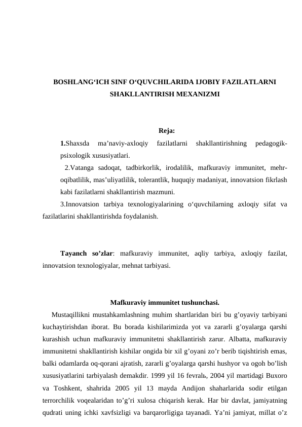 BOSHLANG‘ICH SINF O‘QUVCHILARIDA IJOBIY FAZILATLARNI
SHAKLLANTIRISH MEXANIZMI
Reja:
1.Shaxsda  ma’naviy-axloqiy  fazilatlarni  shakllantirishning  pedagogik-
psixologik xususiyatlari. 
 2.Vatanga  sadoqat,  tadbirkorlik,  irodalilik,  mafkuraviy  immunitet,  mehr-
oqibatlilik, mas’uliyatlilik, tolerantlik, huquqiy madaniyat, innovatsion fikrlash
kabi fazilatlarni shakllantirish mazmuni.
3.Innovatsion  tarbiya  texnologiyalarining  o‘quvchilarning  axloqiy  sifat  va
fazilatlarini shakllantirishda foydalanish.
Tayanch  so’zlar:  mafkuraviy  immunitet,  aqliy  tarbiya,  axloqiy  fazilat,
innovatsion texnologiyalar, mehnat tarbiyasi.
Mafkuraviy immunitet tushunchasi.
Mustaqillikni mustahkamlashning muhim shartlaridan biri bu g’oyaviy tarbiyani
kuchaytirishdan iborat. Bu borada kishilarimizda yot va zararli g’oyalarga qarshi
kurashish uchun mafkuraviy immunitetni shakllantirish zarur. Albatta, mafkuraviy
immunitetni shakllantirish kishilar ongida bir xil g’oyani zo’r berib tiqishtirish emas,
balki odamlarda oq-qorani ajratish, zararli g’oyalarga qarshi hushyor va ogoh bo’lish
xususiyatlarini tarbiyalash demakdir. 1999 yil 16 fevralь, 2004 yil martidagi Buxoro
va  Toshkent,  shahrida  2005  yil  13  mayda  Andijon  shaharlarida  sodir  etilgan
terrorchilik voqealaridan to’g’ri xulosa chiqarish kerak. Har bir davlat, jamiyatning
qudrati uning ichki xavfsizligi va barqarorligiga tayanadi. Ya’ni jamiyat, millat o’z
