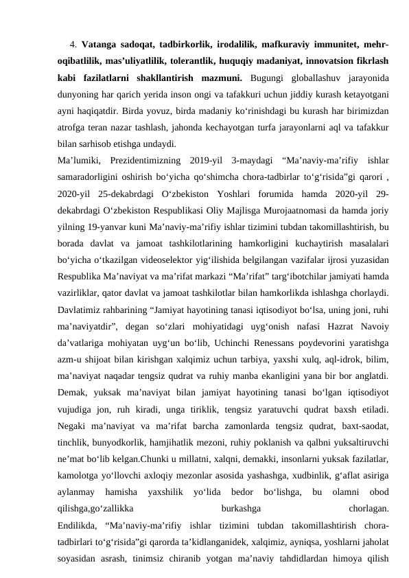 4. Vatanga sadoqat, tadbirkorlik, irodalilik, mafkuraviy immunitet, mehr-
oqibatlilik, mas’uliyatlilik, tolerantlik, huquqiy madaniyat, innovatsion fikrlash
kabi  fazilatlarni  shakllantirish  mazmuni. Bugungi  globallashuv  jarayonida
dunyoning har qarich yerida inson ongi va tafakkuri uchun jiddiy kurash ketayotgani
ayni haqiqatdir. Birda yovuz, birda madaniy ko‘rinishdagi bu kurash har birimizdan
atrofga teran nazar tashlash, jahonda kechayotgan turfa jarayonlarni aql va tafakkur
bilan sarhisob etishga undaydi.
Ma’lumiki,  Prezidentimizning  2019-yil  3-maydagi  “Ma’naviy-ma’rifiy  ishlar
samaradorligini oshirish bo‘yicha qo‘shimcha chora-tadbirlar to‘g‘risida”gi qarori ,
2020-yil  25-dekabrdagi  O‘zbekiston  Yoshlari  forumida  hamda  2020-yil  29-
dekabrdagi O‘zbekiston Respublikasi Oliy Majlisga Murojaatnomasi da hamda joriy
yilning 19-yanvar kuni Ma’naviy-ma’rifiy ishlar tizimini tubdan takomillashtirish, bu
borada  davlat  va  jamoat  tashkilotlarining  hamkorligini  kuchaytirish  masalalari
bo‘yicha o‘tkazilgan videoselektor yig‘ilishida belgilangan vazifalar ijrosi yuzasidan
Respublika Ma’naviyat va ma’rifat markazi “Ma’rifat” targ‘ibotchilar jamiyati hamda
vazirliklar, qator davlat va jamoat tashkilotlar bilan hamkorlikda ishlashga chorlaydi.
Davlatimiz rahbarining “Jamiyat hayotining tanasi iqtisodiyot bo‘lsa, uning joni, ruhi
ma’naviyatdir”,  degan  so‘zlari  mohiyatidagi  uyg‘onish  nafasi  Hazrat  Navoiy
da’vatlariga mohiyatan uyg‘un bo‘lib, Uchinchi Renessans poydevorini yaratishga
azm-u shijoat bilan kirishgan xalqimiz uchun tarbiya, yaxshi xulq, aql-idrok, bilim,
ma’naviyat naqadar tengsiz qudrat va ruhiy manba ekanligini yana bir bor anglatdi.
Demak,  yuksak  ma’naviyat  bilan  jamiyat  hayotining  tanasi  bo‘lgan  iqtisodiyot
vujudiga  jon,  ruh  kiradi,  unga  tiriklik,  tengsiz  yaratuvchi  qudrat  baxsh  etiladi.
Negaki  ma’naviyat  va  ma’rifat  barcha  zamonlarda  tengsiz  qudrat,  baxt-saodat,
tinchlik, bunyodkorlik, hamjihatlik mezoni, ruhiy poklanish va qalbni yuksaltiruvchi
ne’mat bo‘lib kelgan.Chunki u millatni, xalqni, demakki, insonlarni yuksak fazilatlar,
kamolotga yo‘llovchi axloqiy mezonlar asosida yashashga, xudbinlik, g‘aflat asiriga
aylanmay  hamisha  yaxshilik  yo‘lida  bedor  bo‘lishga,  bu  olamni  obod
qilishga,go‘zallikka
 
burkashga
 
chorlagan.
Endilikda,  “Ma’naviy-ma’rifiy  ishlar  tizimini  tubdan  takomillashtirish  chora-
tadbirlari to‘g‘risida”gi qarorda ta’kidlanganidek, xalqimiz, ayniqsa, yoshlarni jaholat
soyasidan  asrash,  tinimsiz  chiranib  yotgan  ma’naviy  tahdidlardan  himoya  qilish
