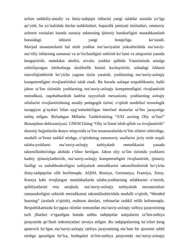 uchun  tashkiliy-amaliy  va  ilmiy-tadqiqot  ishlarini  yangi  talablar  asosida  yo‘lga
qo‘yish, bu yo‘nalishda davlat tashkilotlari, fuqarolik jamiyati institutlari, ommaviy
axborot vositalari hamda xususiy sektorning ijtimoiy hamkorligini mustahkamlash
borasidagi
 
ishlarni
 
yangi
 
bosqichga
 
ko‘taradi.
Mavjud  muammolarni  hal  etish  yoshlar  ma’naviyatini  yuksaltirishda  ma’naviy-
ma’rifiy ishlarning samarasi va ta’sirchanligini oshirish ko‘lami va miqyosini yanada
kengaytirish,  mamlakat  aholisi,  avvalo,  yoshlar  qalbida  Vatanimizda  amalga
oshirilayotgan  islohotlarga  daxldorlik  hissini  kuchaytirish,  sohadagi  ishlarni
muvofiqlashtirish  bo‘yicha  yagona  tizim  yaratish,  yoshlarning  ma’naviy-axloqiy
kompetentligini rivojlantirishni talab etadi. Bu borada nafaqat respublikamiz, balki
jahon ta’lim  tizimida yoshlarning ma’naviy-axloqiy kompetentligini  rivojlantirish
metodikasi,  raqobatbardosh  kadrlar  tayyorlash  mexanizmi,  yoshlarning  axloqiy
sifatlarini rivojlantirishning amaliy pedagogik tizimi, o‘qitish modellari texnologik
taraqqiyot  g‘oyalari  bilan  uyg‘unlashtirilgan  interfaol  dasturlar  ta’lim  jarayoniga
tatbiq  etilgan.  Birlashgan  Millatlar  Tashkilotining  “XXI  asrning  Oliy  ta’limi”
Butunjahon deklaratsiyasi, UNESCOning “Oliy ta’limni isloh qilish va rivojlantirish”
dasturiy hujjatlarida dunyo miqyosida ta’lim muassasalarida ta’lim sifatini oshirishga,
modulli ta’limni tashkil etishga, o‘qitishning zamonaviy usullarini joriy etish orqali
talaba-yoshlarni
 
ma’naviy-axloqiy
 
tarbiyalash
 
metodikasini
 
yanada
takomillashtirishga  alohida  e’tibor  berilgan.  Jahon  oliy ta’lim  tizimida  yoshlarni
kasbiy  ijtimoiylashtirish,  ma’naviy-axloqiy kompetentligini  rivojlantirish,  ijtimoiy
faolligi  va  tashabbuskorligini  tarbiyalash  metodikasini  takomillashtirish  bo‘yicha
ilmiy-tadqiqotlar  olib  borilmoqda.  AQSH,  Rossiya,  Germaniya,  Fransiya,  Xitoy,
Koreya  kabi  rivojlangan  mamlakatlarda  talaba-yoshlarning  tafakkurini  o‘stirish,
qobiliyatlarini  erta  aniqlash,  ma’naviy-axloqiy  tarbiyalash  mexanizmlari
samaradorligini oshirish metodikasini takomillashtirishda modulli o‘qitish, “blended
learning” (aralash o‘qitish), mahorat darslari, vebinarlar tashkil etilib kelinmoqda.
Respublikamizda ko‘pgina olimlar tomonidan ma’naviy-axloqiy tarbiya jarayonining
turli  jihatlari  o‘rganilgan  hamda  ushbu  tadqiqotlar  natijalarini  ta’lim-tarbiya
jarayonida qo‘llash imkoniyatlari tavsiya etilgan. Bu tadqiqotlarning ba’zilari keng
qamrovli bo‘lgan ma’naviy-axloqiy tarbiya jarayonining ma’lum bir qirrasini tahlil
etishga  qaratilgan  bo‘lsa,  boshqalari  ta’lim-tarbiya  jarayonida  ma’naviy-axloqiy
