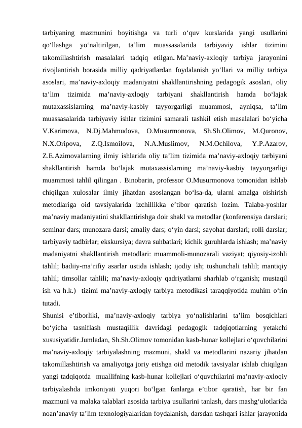 tarbiyaning  mazmunini  boyitishga  va  turli  o‘quv  kurslarida  yangi  usullarini
qo‘llashga  yo‘naltirilgan,  ta’lim  muassasalarida  tarbiyaviy  ishlar  tizimini
takomillashtirish  masalalari  tadqiq  etilgan. Ma’naviy-axloqiy  tarbiya  jarayonini
rivojlantirish borasida milliy qadriyatlardan foydalanish yo‘llari va milliy tarbiya
asoslari, ma’naviy-axloqiy madaniyatni shakllantirishning pedagogik asoslari, oliy
ta’lim  tizimida  ma’naviy-axloqiy  tarbiyani  shakllantirish  hamda  bo‘lajak
mutaxassislarning  ma’naviy-kasbiy  tayyorgarligi  muammosi,  ayniqsa,  ta’lim
muassasalarida tarbiyaviy ishlar tizimini samarali tashkil etish masalalari bo‘yicha
V.Karimova,  N.Dj.Mahmudova,  O.Musurmonova,  Sh.Sh.Olimov,  M.Quronov,
N.X.Oripova,  Z.Q.Ismoilova,  N.A.Muslimov,  N.M.Ochilova,  Y.P.Azarov,
Z.E.Azimovalarning ilmiy ishlarida oliy ta’lim tizimida ma’naviy-axloqiy tarbiyani
shakllantirish  hamda  bo‘lajak  mutaxassislarning  ma’naviy-kasbiy  tayyorgarligi
muammosi tahlil qilingan . Binobarin, professor O.Musurmonova tomonidan ishlab
chiqilgan  xulosalar  ilmiy  jihatdan  asoslangan  bo‘lsa-da,  ularni  amalga  oishirish
metodlariga  oid  tavsiyalarida  izchillikka  e’tibor  qaratish  lozim.  Talaba-yoshlar
ma’naviy madaniyatini shakllantirishga doir shakl va metodlar (konferensiya darslari;
seminar dars; munozara darsi; amaliy dars; o‘yin darsi; sayohat darslari; rolli darslar;
tarbiyaviy tadbirlar; ekskursiya; davra suhbatlari; kichik guruhlarda ishlash; ma’naviy
madaniyatni shakllantirish metodlari: muammoli-munozarali vaziyat; qiyosiy-izohli
tahlil; badiiy-ma’rifiy asarlar ustida ishlash; ijodiy ish; tushunchali tahlil; mantiqiy
tahlil; timsollar tahlili; ma’naviy-axloqiy qadriyatlarni sharhlab o‘rganish; mustaqil
ish va h.k.)  tizimi ma’naviy-axloqiy tarbiya metodikasi taraqqiyotida muhim o‘rin
tutadi.
Shunisi  e’tiborliki,  ma’naviy-axloqiy  tarbiya  yo‘nalishlarini  ta’lim  bosqichlari
bo‘yicha  tasniflash  mustaqillik  davridagi  pedagogik  tadqiqotlarning  yetakchi
xususiyatidir.Jumladan, Sh.Sh.Olimov tomonidan kasb-hunar kollejlari o‘quvchilarini
ma’naviy-axloqiy tarbiyalashning mazmuni, shakl va metodlarini nazariy jihatdan
takomillashtirish va amaliyotga joriy etishga oid metodik tavsiyalar ishlab chiqilgan
yangi tadqiqotda  muallifning kasb-hunar kollejlari o‘quvchilarini ma’naviy-axloqiy
tarbiyalashda  imkoniyati  yuqori  bo‘lgan  fanlarga  e’tibor  qaratish,  har  bir  fan
mazmuni va malaka talablari asosida tarbiya usullarini tanlash, dars mashg‘ulotlarida
noan’anaviy ta’lim texnologiyalaridan foydalanish, darsdan tashqari ishlar jarayonida
