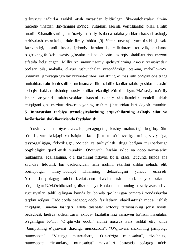tarbiyaviy  tadbirlar  tashkil  etish  yuzasidan  bildirilgan  fikr-mulohazalari  ilmiy-
metodik jihatdan ilm-fanning so‘nggi yutuqlari asosida yoritilganligi bilan ajralib
turadi. Z.Ismailovaning ma’naviy-ma’rifiy ishlarda talaba-yoshlar shaxsini axloqiy
tarbiyalash  masalasiga  doir  ilmiy  ishida  [9]  Vatan  ravnaqi,  yurt  tinchligi,  xalq
farovonligi,  komil  inson,  ijtimoiy  hamkorlik,  millatlararo  totuvlik,  dinlararo
bag‘rikenglik  kabi  asosiy  g‘oyalar  talaba  shaxsini  axloqiy  shakllantirish  mezoni
sifatida  belgilangan.  Milliy  va  umuminsoniy  qadriyatlarning  asosiy  xususiyatlari
bo‘lgan oila, mahalla, el-yurt tushunchalari muqaddasligi, ota-ona, mahalla-ko‘y,
umuman, jamiyatga yuksak hurmat-e’tibor, millatning o‘lmas ruhi bo‘lgan ona tiliga
muhabbat, sabr-bardoshlilik, mehnatsevarlik, halollik kabilar talaba-yoshlar shaxsini
axloqiy shakllantirishning asosiy omillari ekanligi e’tirof etilgan. Ma’naviy-ma’rifiy
ishlar  jarayonida  talaba-yoshlar  shaxsini  axloqiy  shakllantirish  modeli  ishlab
chiqilganligini  mazkur  dissertatsiyaning  muhim  jihatlaridan  biri  deyish  mumkin.
5. Innovatsion  tarbiya  texnologiyalarining  o‘quvchilarning  axloqiy  sifat  va
fazilatlarini shakllantirishda foydalanish.
Yosh  avlod  tarbiyasi,  avvalo,  pedagogning  kasbiy  mahoratiga  bog‘liq.  Shu
o‘rinda,  yurt  kelajagi  va  istiqboli  ko‘p  jihatdan  o‘qituvchiga,  uning  saviyasiga,
tayyorgarligiga, fidoyiligiga, o‘qitish va tarbiyalash  ishiga  bo‘lgan munosabatiga
bog‘liqligini  qayd  etish  mumkin.  O‘qituvchi  kasbiy  axloq  va  odob  normalarini
mukammal  egallasagina,  o‘z  kasbining  fidoyisi  bo‘la  oladi. Bugungi  kunda  ana
shunday  fidoyilik  har  qachongidan  ham  muhim  ekanligi  ushbu  sohada  olib
borilayotgan  ilmiy-tadqiqot  ishlarining  dolzarbligini  yanada  oshiradi.
Yoshlarda  pedagog  odobi  fazilatlarini  shakllantirish  alohida  obyekt  sifatida
o‘rganilgan N.M.Ochilovaning dissertatsiya ishida muammoning nazariy asoslari va
xususiyatlari tahlil qilingan hamda bu borada qo‘llanilgan samarali yondashuvlar
taqdim etilgan. Tadqiqotda pedagog odobi fazilatlarini shakllantirish modeli ishlab
chiqilgan.  Bundan  tashqari,  ishda  talabalar  axloqiy  tarbiyasining  joriy  holati,
pedagogik faoliyat uchun zarur axloqiy fazilatlarning namoyon bo‘lishi masalalari
o‘rganilgan  bo‘lib,  “O‘qituvchi  odobi”  nomli  maxsus  kurs  tashkil  etib,  unda
“Jamiyatning  o‘qituvchi  shaxsiga  munosabati”,  “O‘qituvchi  shaxsining  jamiyatga
munosabati”,  “Vatanga  munosabat”,  “O‘z-o‘ziga  munosabat”,  “Mehnatga
munosabat”,  “Insonlarga  munosabat”  mavzulari  doirasida  pedagog  odobi
