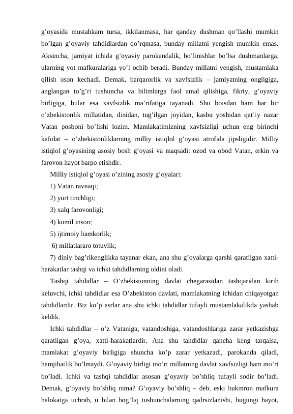 g’oyasida mustahkam tursa, ikkilanmasa, har qanday dushman qo’llashi mumkin
bo’lgan g’oyaviy tahdidlardan qo’rqmasa, bunday millatni yengish mumkin emas.
Aksincha, jamiyat ichida g’oyaviy parokandalik, bo’linishlar bo’lsa dushmanlarga,
ularning yot mafkuralariga yo’l ochib beradi. Bunday millatni yengish, mustamlaka
qilish  oson  kechadi.  Demak,  barqarorlik  va  xavfsizlik  –  jamiyatning  ongligiga,
anglangan  to’g’ri  tushuncha  va  bilimlarga  faol  amal  qilishiga,  fikriy,  g’oyaviy
birligiga,  bular  esa  xavfsizlik  ma’rifatiga  tayanadi.  Shu  boisdan  ham  har  bir
o’zbekistonlik millatidan, dinidan, tug’ilgan joyidan, kasbu yoshidan qat’iy nazar
Vatan  posboni  bo’lishi  lozim.  Mamlakatimizning  xavfsizligi  uchun  eng  birinchi
kafolat  –  o’zbekistonliklarning  milliy  istiqlol  g’oyasi  atrofida  jipsligidir.  Milliy
istiqlol g’oyasining asosiy bosh g’oyasi va maqsadi: ozod va obod Vatan, erkin va
farovon hayot barpo etishdir.
Milliy istiqlol g’oyasi o’zining asosiy g’oyalari: 
1) Vatan ravnaqi; 
2) yurt tinchligi; 
3) xalq farovonligi; 
4) komil inson; 
5) ijtimoiy hamkorlik;
 6) millatlararo totuvlik; 
7) diniy bag’rikenglikka tayanar ekan, ana shu g’oyalarga qarshi qaratilgan xatti-
harakatlar tashqi va ichki tahdidlarning oldini oladi. 
Tashqi  tahdidlar  –  O’zbekistonning  davlat  chegarasidan  tashqaridan  kirib
keluvchi, ichki tahdidlar esa O’zbekiston davlati, mamlakatning ichidan chiqayotgan
tahdidlardir. Biz ko’p asrlar ana shu ichki tahdidlar tufayli mustamlakalikda yashab
keldik.
Ichki tahdidlar – o’z Vataniga, vatandoshiga, vatandoshlariga zarar yetkazishga
qaratilgan  g’oya,  xatti-harakatlardir.  Ana  shu  tahdidlar  qancha  keng  tarqalsa,
mamlakat  g’oyaviy  birligiga  shuncha  ko’p  zarar  yetkazadi,  parokanda  qiladi,
hamjihatlik bo’lmaydi. G’oyaviy birligi mo’rt millatning davlat xavfsizligi ham mo’rt
bo’ladi. Ichki va tashqi tahdidlar asosan g’oyaviy bo’shliq tufayli sodir bo’ladi.
Demak, g’oyaviy bo’shliq nima? G’oyaviy bo’shliq – deb, eski hukmron mafkura
halokatga uchrab, u bilan bog’liq tushunchalarning qadrsizlanishi, bugungi hayot,

