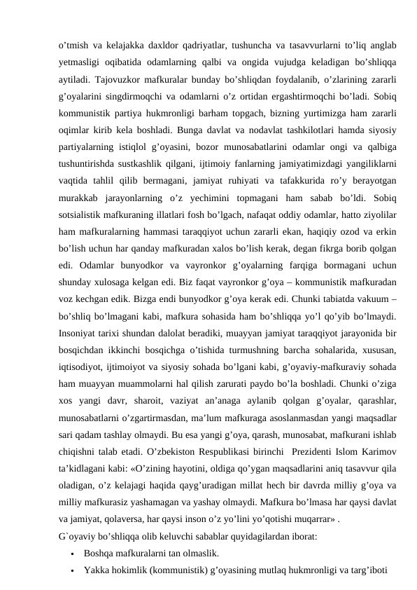 o’tmish va kelajakka daxldor qadriyatlar, tushuncha va tasavvurlarni to’liq anglab
yetmasligi  oqibatida  odamlarning  qalbi  va  ongida  vujudga  keladigan  bo’shliqqa
aytiladi. Tajovuzkor mafkuralar bunday bo’shliqdan foydalanib, o’zlarining zararli
g’oyalarini singdirmoqchi va odamlarni o’z ortidan ergashtirmoqchi bo’ladi. Sobiq
kommunistik partiya hukmronligi barham topgach, bizning yurtimizga ham zararli
oqimlar kirib kela boshladi. Bunga davlat va nodavlat tashkilotlari hamda siyosiy
partiyalarning  istiqlol  g’oyasini,  bozor  munosabatlarini  odamlar  ongi  va  qalbiga
tushuntirishda sustkashlik qilgani, ijtimoiy fanlarning jamiyatimizdagi yangiliklarni
vaqtida  tahlil  qilib  bermagani,  jamiyat  ruhiyati  va  tafakkurida  ro’y  berayotgan
murakkab  jarayonlarning  o’z  yechimini  topmagani  ham  sabab  bo’ldi.  Sobiq
sotsialistik mafkuraning illatlari fosh bo’lgach, nafaqat oddiy odamlar, hatto ziyolilar
ham mafkuralarning hammasi taraqqiyot uchun zararli ekan, haqiqiy ozod va erkin
bo’lish uchun har qanday mafkuradan xalos bo’lish kerak, degan fikrga borib qolgan
edi.  Odamlar  bunyodkor  va  vayronkor  g’oyalarning  farqiga  bormagani  uchun
shunday xulosaga kelgan edi. Biz faqat vayronkor g’oya – kommunistik mafkuradan
voz kechgan edik. Bizga endi bunyodkor g’oya kerak edi. Chunki tabiatda vakuum –
bo’shliq bo’lmagani kabi, mafkura sohasida ham bo’shliqqa yo’l qo’yib bo’lmaydi.
Insoniyat tarixi shundan dalolat beradiki, muayyan jamiyat taraqqiyot jarayonida bir
bosqichdan ikkinchi bosqichga o’tishida turmushning barcha sohalarida, xususan,
iqtisodiyot, ijtimoiyot va siyosiy sohada bo’lgani kabi, g’oyaviy-mafkuraviy sohada
ham muayyan muammolarni hal qilish zarurati paydo bo’la boshladi. Chunki o’ziga
xos  yangi  davr,  sharoit,  vaziyat  an’anaga  aylanib  qolgan  g’oyalar,  qarashlar,
munosabatlarni o’zgartirmasdan, ma’lum mafkuraga asoslanmasdan yangi maqsadlar
sari qadam tashlay olmaydi. Bu esa yangi g’oya, qarash, munosabat, mafkurani ishlab
chiqishni talab etadi. O’zbekiston Respublikasi birinchi  Prezidenti Islom Karimov
ta’kidlagani kabi: «O’zining hayotini, oldiga qo’ygan maqsadlarini aniq tasavvur qila
oladigan, o’z kelajagi haqida qayg’uradigan millat hech bir davrda milliy g’oya va
milliy mafkurasiz yashamagan va yashay olmaydi. Mafkura bo’lmasa har qaysi davlat
va jamiyat, qolaversa, har qaysi inson o’z yo’lini yo’qotishi muqarrar» .
G`oyaviy bo’shliqqa olib keluvchi sabablar quyidagilardan iborat:

Boshqa mafkuralarni tan olmaslik.

Yakka hokimlik (kommunistik) g’oyasining mutlaq hukmronligi va targ’iboti
