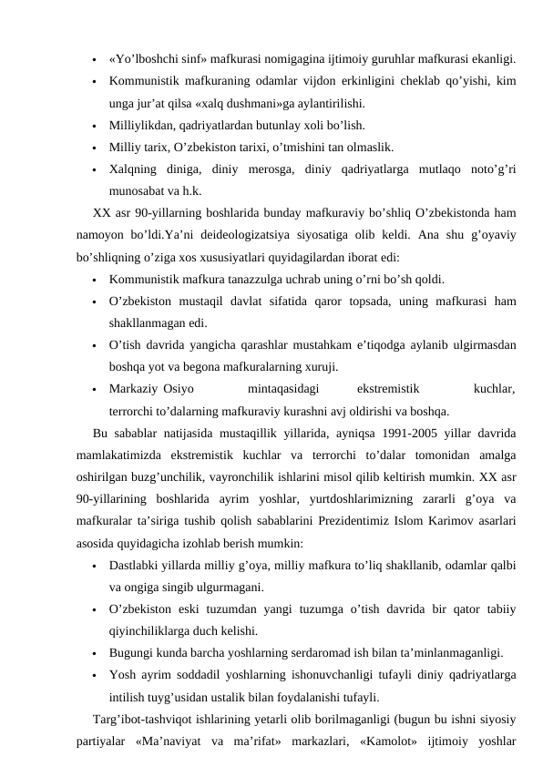 
«Yo’lboshchi sinf» mafkurasi nomigagina ijtimoiy guruhlar mafkurasi ekanligi.

Kommunistik mafkuraning odamlar vijdon erkinligini cheklab qo’yishi, kim
unga jur’at qilsa «xalq dushmani»ga aylantirilishi.

Milliylikdan, qadriyatlardan butunlay xoli bo’lish.

Milliy tarix, O’zbekiston tarixi, o’tmishini tan olmaslik.

Xalqning  diniga,  diniy  merosga,  diniy  qadriyatlarga  mutlaqo  noto’g’ri
munosabat va h.k.
XX asr 90-yillarning boshlarida bunday mafkuraviy bo’shliq O’zbekistonda ham
namoyon bo’ldi.Ya’ni  deideologizatsiya  siyosatiga  olib keldi.  Ana  shu  g’oyaviy
bo’shliqning o’ziga xos xususiyatlari quyidagilardan iborat edi:

Kommunistik mafkura tanazzulga uchrab uning o’rni bo’sh qoldi.

O’zbekiston  mustaqil  davlat  sifatida  qaror  topsada,  uning  mafkurasi  ham
shakllanmagan edi.

O’tish davrida yangicha qarashlar mustahkam e’tiqodga aylanib ulgirmasdan
boshqa yot va begona mafkuralarning xuruji.

Markaziy Osiyo          mintaqasidagi       ekstremistik          kuchlar,
terrorchi to’dalarning mafkuraviy kurashni avj oldirishi va boshqa.
Bu sabablar natijasida mustaqillik yillarida, ayniqsa 1991-2005 yillar davrida
mamlakatimizda  ekstremistik  kuchlar  va  terrorchi  to’dalar  tomonidan  amalga
oshirilgan buzg’unchilik, vayronchilik ishlarini misol qilib keltirish mumkin. XX asr
90-yillarining  boshlarida  ayrim  yoshlar,  yurtdoshlarimizning  zararli  g’oya  va
mafkuralar ta’siriga tushib qolish sabablarini Prezidentimiz Islom Karimov asarlari
asosida quyidagicha izohlab berish mumkin:

Dastlabki yillarda milliy g’oya, milliy mafkura to’liq shakllanib, odamlar qalbi
va ongiga singib ulgurmagani.

O’zbekiston  eski  tuzumdan  yangi  tuzumga  o’tish  davrida  bir  qator  tabiiy
qiyinchiliklarga duch kelishi.

Bugungi kunda barcha yoshlarning serdaromad ish bilan ta’minlanmaganligi.

Yosh ayrim soddadil yoshlarning ishonuvchanligi tufayli diniy qadriyatlarga
intilish tuyg’usidan ustalik bilan foydalanishi tufayli.
Targ’ibot-tashviqot ishlarining yetarli olib borilmaganligi (bugun bu ishni siyosiy
partiyalar  «Ma’naviyat  va  ma’rifat»  markazlari,  «Kamolot»  ijtimoiy  yoshlar
