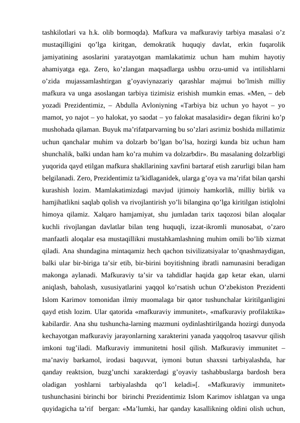 tashkilotlari va h.k. olib bormoqda). Mafkura va mafkuraviy tarbiya masalasi o’z
mustaqilligini  qo’lga  kiritgan,  demokratik  huquqiy  davlat,  erkin  fuqarolik
jamiyatining  asoslarini  yaratayotgan  mamlakatimiz  uchun  ham  muhim  hayotiy
ahamiyatga  ega.  Zero,  ko’zlangan  maqsadlarga  ushbu  orzu-umid  va  intilishlarni
o’zida  mujassamlashtirgan  g’oyaviynazariy  qarashlar  majmui  bo’lmish  milliy
mafkura va unga asoslangan tarbiya tizimisiz erishish mumkin emas. «Men, – deb
yozadi Prezidentimiz, – Abdulla Avloniyning «Tarbiya biz uchun yo hayot – yo
mamot, yo najot – yo halokat, yo saodat – yo falokat masalasidir» degan fikrini ko’p
mushohada qilaman. Buyuk ma’rifatparvarning bu so’zlari asrimiz boshida millatimiz
uchun qanchalar muhim va dolzarb bo’lgan bo’lsa, hozirgi kunda biz uchun ham
shunchalik, balki undan ham ko’ra muhim va dolzarbdir». Bu masalaning dolzarbligi
yuqorida qayd etilgan mafkura shakllarining xavfini bartaraf etish zarurligi bilan ham
belgilanadi. Zero, Prezidentimiz ta’kidlaganidek, ularga g’oya va ma’rifat bilan qarshi
kurashish  lozim.  Mamlakatimizdagi  mavjud  ijtimoiy  hamkorlik,  milliy  birlik  va
hamjihatlikni saqlab qolish va rivojlantirish yo’li bilangina qo’lga kiritilgan istiqlolni
himoya qilamiz. Xalqaro hamjamiyat, shu jumladan tarix taqozosi bilan aloqalar
kuchli  rivojlangan  davlatlar  bilan  teng  huquqli,  izzat-ikromli  munosabat,  o’zaro
manfaatli aloqalar esa mustaqillikni mustahkamlashning muhim omili bo’lib xizmat
qiladi. Ana shundagina mintaqamiz hech qachon tsivilizatsiyalar to’qnashmaydigan,
balki ular bir-biriga ta’sir etib, bir-birini boyitishning ibratli namunasini beradigan
makonga aylanadi. Mafkuraviy ta’sir va tahdidlar haqida gap ketar ekan, ularni
aniqlash, baholash, xususiyatlarini yaqqol ko’rsatish uchun O’zbekiston Prezidenti
Islom Karimov tomonidan ilmiy muomalaga bir qator tushunchalar kiritilganligini
qayd etish lozim. Ular qatorida «mafkuraviy immunitet», «mafkuraviy profilaktika»
kabilardir. Ana shu tushuncha-larning mazmuni oydinlashtirilganda hozirgi dunyoda
kechayotgan mafkuraviy jarayonlarning xarakterini yanada yaqqolroq tasavvur qilish
imkoni  tug’iladi.  Mafkuraviy  immunitetni  hosil  qilish.  Mafkuraviy  immunitet  –
ma’naviy  barkamol,  irodasi  baquvvat,  iymoni  butun  shaxsni  tarbiyalashda,  har
qanday reaktsion, buzg’unchi  xarakterdagi  g’oyaviy  tashabbuslarga  bardosh  bera
oladigan  yoshlarni  tarbiyalashda  qo’l  keladi»[.  «Mafkuraviy  immunitet»
tushunchasini birinchi bor  birinchi Prezidentimiz Islom Karimov ishlatgan va unga
quyidagicha ta’rif  bergan: «Ma’lumki, har qanday kasallikning oldini olish uchun,
