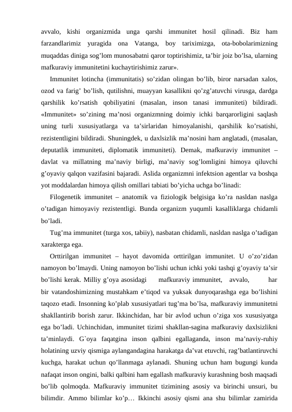 avvalo,  kishi  organizmida  unga  qarshi  immunitet  hosil  qilinadi.  Biz  ham
farzandlarimiz  yuragida  ona  Vatanga,  boy  tariximizga,  ota-bobolarimizning
muqaddas diniga sog’lom munosabatni qaror toptirishimiz, ta’bir joiz bo’lsa, ularning
mafkuraviy immunitetini kuchaytirishimiz zarur».
Immunitet lotincha (immunitatis) so’zidan olingan bo’lib, biror narsadan xalos,
ozod va farig’ bo’lish, qutilishni, muayyan kasallikni qo’zg’atuvchi virusga, dardga
qarshilik  ko’rsatish  qobiliyatini  (masalan,  inson  tanasi  immuniteti)  bildiradi.
«Immunitet» so’zining ma’nosi organizmning doimiy ichki barqarorligini saqlash
uning  turli  xususiyatlarga  va  ta’sirlaridan  himoyalanishi,  qarshilik  ko’rsatishi,
rezistentligini bildiradi. Shuningdek, u daxlsizlik ma’nosini ham anglatadi, (masalan,
deputatlik  immuniteti,  diplomatik  immuniteti).  Demak,  mafkuraviy  immunitet  –
davlat  va  millatning  ma’naviy  birligi,  ma’naviy  sog’lomligini  himoya  qiluvchi
g’oyaviy qalqon vazifasini bajaradi. Aslida organizmni infektsion agentlar va boshqa
yot moddalardan himoya qilish omillari tabiati bo’yicha uchga bo’linadi:
Filogenetik immunitet – anatomik va fiziologik belgisiga ko’ra nasldan naslga
o’tadigan himoyaviy rezistentligi. Bunda organizm yuqumli kasalliklarga chidamli
bo’ladi. 
Tug’ma immunitet (turga xos, tabiiy), nasbatan chidamli, nasldan naslga o’tadigan
xarakterga ega.
Orttirilgan  immunitet  –  hayot  davomida  orttirilgan  immunitet.  U  o’zo’zidan
namoyon bo’lmaydi. Uning namoyon bo’lishi uchun ichki yoki tashqi g’oyaviy ta’sir
bo’lishi kerak. Milliy g’oya asosidagi     mafkuraviy immunitet,   avvalo,        har
bir vatandoshimizning mustahkam e’tiqod va yuksak dunyoqarashga ega bo’lishini
taqozo etadi. Insonning ko’plab xususiyatlari tug’ma bo’lsa, mafkuraviy immunitetni
shakllantirib borish zarur. Ikkinchidan, har bir avlod uchun o’ziga xos xususiyatga
ega bo’ladi. Uchinchidan, immunitet tizimi shakllan-sagina mafkuraviy daxlsizlikni
ta’minlaydi.  G`oya  faqatgina  inson  qalbini  egallaganda,  inson  ma’naviy-ruhiy
holatining uzviy qismiga aylangandagina harakatga da’vat etuvchi, rag’batlantiruvchi
kuchga, harakat uchun qo’llanmaga aylanadi. Shuning uchun ham bugungi kunda
nafaqat inson ongini, balki qalbini ham egallash mafkuraviy kurashning bosh maqsadi
bo’lib qolmoqda. Mafkuraviy immunitet tizimining asosiy va birinchi unsuri, bu
bilimdir. Ammo bilimlar ko’p… Ikkinchi asosiy qismi ana shu bilimlar zamirida
