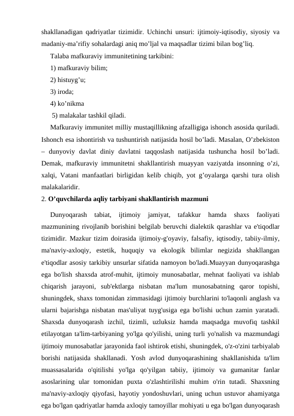 shakllanadigan qadriyatlar tizimidir. Uchinchi unsuri: ijtimoiy-iqtisodiy, siyosiy va
madaniy-ma’rifiy sohalardagi aniq mo’ljal va maqsadlar tizimi bilan bog’liq.
Talaba mafkuraviy immunitetining tarkibini: 
1) mafkuraviy bilim; 
2) histuyg’u; 
3) iroda; 
4) ko’nikma 
 5) malakalar tashkil qiladi.
Mafkuraviy immunitet milliy mustaqillikning afzalligiga ishonch asosida quriladi.
Ishonch esa ishontirish va tushuntirish natijasida hosil bo’ladi. Masalan, O’zbekiston
–  dunyoviy  davlat  diniy  davlatni  taqqoslash  natijasida  tushuncha  hosil  bo’ladi.
Demak, mafkuraviy immunitetni shakllantirish muayyan vaziyatda insonning o’zi,
xalqi, Vatani manfaatlari birligidan kelib chiqib, yot g’oyalarga qarshi tura olish
malakalaridir.
2. O’quvchilarda aqliy tarbiyani shakllantirish mazmuni
Dunyoqarash  tabiat,  ijtimoiy  jamiyat,  tafakkur  hamda  shaxs  faoliyati
mazmunining rivojlanib borishini belgilab beruvchi dialektik qarashlar va e'tiqodlar
tizimidir. Mazkur tizim doirasida ijtimoiy-g'oyaviy, falsafiy, iqtisodiy, tabiiy-ilmiy,
ma'naviy-axloqiy,  estetik,  huquqiy  va  ekologik  bilimlar  negizida  shakllangan
e'tiqodlar asosiy tarkibiy unsurlar sifatida namoyon bo'ladi.Muayyan dunyoqarashga
ega bo'lish shaxsda atrof-muhit, ijtimoiy munosabatlar, mehnat faoliyati va ishlab
chiqarish  jarayoni,  sub'ektlarga  nisbatan  ma'lum  munosabatning  qaror  topishi,
shuningdek, shaxs tomonidan zimmasidagi ijtimoiy burchlarini to'laqonli anglash va
ularni bajarishga nisbatan mas'uliyat tuyg'usiga ega bo'lishi uchun zamin yaratadi.
Shaxsda  dunyoqarash  izchil,  tizimli,  uzluksiz  hamda  maqsadga  muvofiq  tashkil
etilayotgan ta'lim-tarbiyaning yo'lga qo'yilishi, uning turli yo'nalish va mazmundagi
ijtimoiy munosabatlar jarayonida faol ishtirok etishi, shuningdek, o'z-o'zini tarbiyalab
borishi natijasida shakllanadi. Yosh avlod dunyoqarashining shakllanishida ta'lim
muassasalarida  o'qitilishi  yo'lga  qo'yilgan  tabiiy,  ijtimoiy  va  gumanitar  fanlar
asoslarining  ular  tomonidan  puxta  o'zlashtirilishi  muhim  o'rin  tutadi.  Shaxsning
ma'naviy-axloqiy qiyofasi, hayotiy yondoshuvlari, uning uchun ustuvor ahamiyatga
ega bo'lgan qadriyatlar hamda axloqiy tamoyillar mohiyati u ega bo'lgan dunyoqarash
