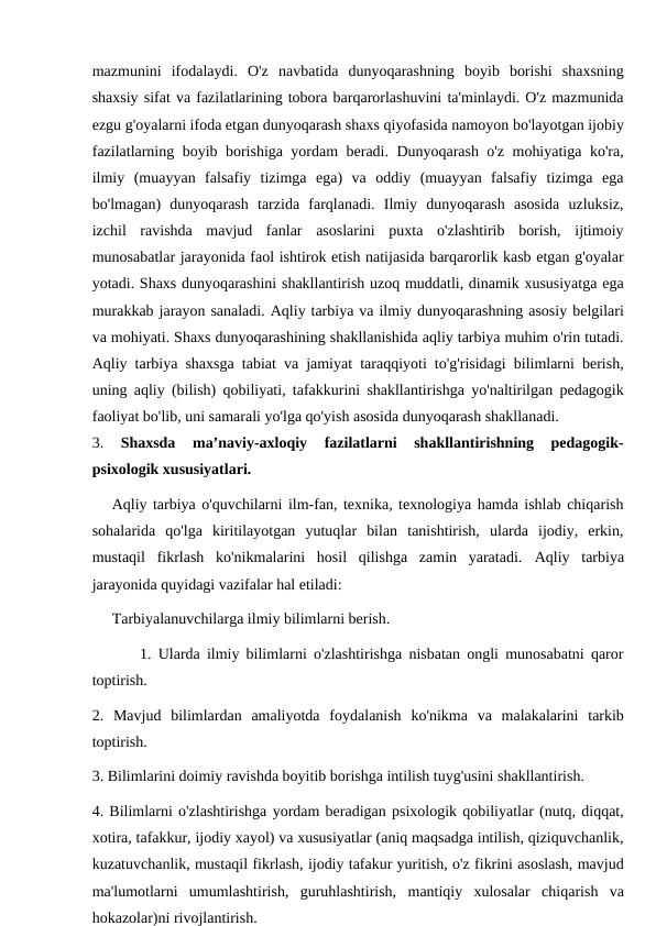 mazmunini  ifodalaydi.  O'z  navbatida  dunyoqarashning  boyib  borishi  shaxsning
shaxsiy sifat va fazilatlarining tobora barqarorlashuvini ta'minlaydi. O'z mazmunida
ezgu g'oyalarni ifoda etgan dunyoqarash shaxs qiyofasida namoyon bo'layotgan ijobiy
fazilatlarning boyib borishiga yordam beradi. Dunyoqarash o'z mohiyatiga ko'ra,
ilmiy  (muayyan  falsafiy  tizimga  ega)  va  oddiy  (muayyan  falsafiy  tizimga  ega
bo'lmagan)  dunyoqarash  tarzida  farqlanadi.  Ilmiy  dunyoqarash  asosida  uzluksiz,
izchil  ravishda  mavjud  fanlar  asoslarini  puxta  o'zlashtirib  borish,  ijtimoiy
munosabatlar jarayonida faol ishtirok etish natijasida barqarorlik kasb etgan g'oyalar
yotadi. Shaxs dunyoqarashini shakllantirish uzoq muddatli, dinamik xususiyatga ega
murakkab jarayon sanaladi. Aqliy tarbiya va ilmiy dunyoqarashning asosiy belgilari
va mohiyati. Shaxs dunyoqarashining shakllanishida aqliy tarbiya muhim o'rin tutadi.
Aqliy tarbiya shaxsga tabiat va jamiyat taraqqiyoti to'g'risidagi bilimlarni berish,
uning aqliy (bilish) qobiliyati, tafakkurini shakllantirishga yo'naltirilgan pedagogik
faoliyat bo'lib, uni samarali yo'lga qo'yish asosida dunyoqarash shakllanadi.
3. 
Shaxsda  ma’naviy-axloqiy  fazilatlarni  shakllantirishning  pedagogik-
psixologik xususiyatlari. 
Aqliy tarbiya o'quvchilarni ilm-fan, texnika, texnologiya hamda ishlab chiqarish
sohalarida  qo'lga  kiritilayotgan  yutuqlar  bilan  tanishtirish,  ularda  ijodiy,  erkin,
mustaqil  fikrlash  ko'nikmalarini  hosil  qilishga  zamin  yaratadi.  Aqliy  tarbiya
jarayonida quyidagi vazifalar hal etiladi:
Tarbiyalanuvchilarga ilmiy bilimlarni berish.
       1. Ularda ilmiy bilimlarni o'zlashtirishga nisbatan ongli munosabatni qaror
toptirish.
2.  Mavjud  bilimlardan  amaliyotda  foydalanish  ko'nikma  va  malakalarini  tarkib
toptirish.
3. Bilimlarini doimiy ravishda boyitib borishga intilish tuyg'usini shakllantirish.
4. Bilimlarni o'zlashtirishga yordam beradigan psixologik qobiliyatlar (nutq, diqqat,
xotira, tafakkur, ijodiy xayol) va xususiyatlar (aniq maqsadga intilish, qiziquvchanlik,
kuzatuvchanlik, mustaqil fikrlash, ijodiy tafakur yuritish, o'z fikrini asoslash, mavjud
ma'lumotlarni  umumlashtirish,  guruhlashtirish,  mantiqiy  xulosalar  chiqarish  va
hokazolar)ni rivojlantirish.
