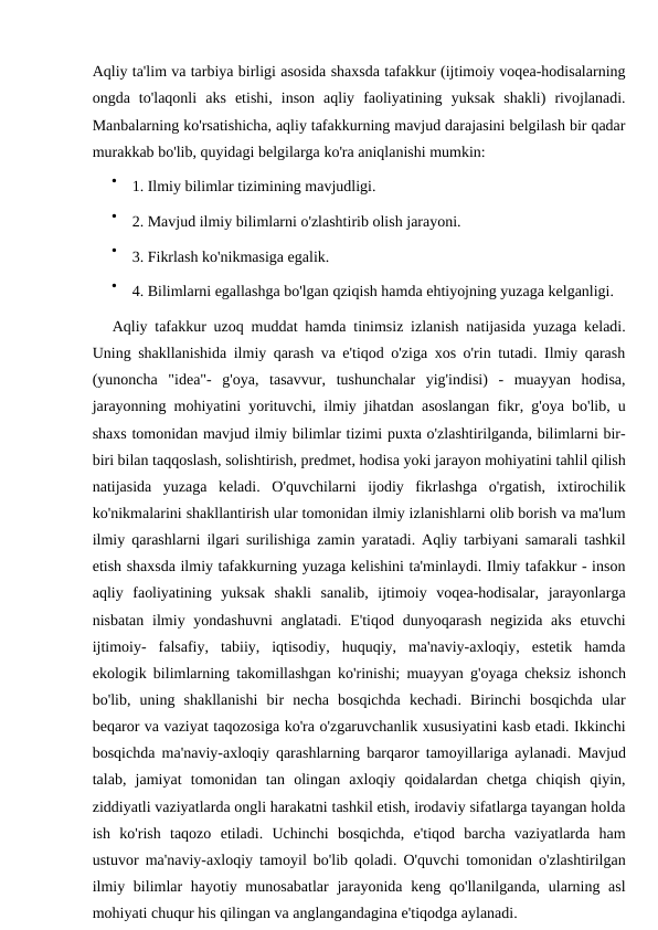 Aqliy ta'lim va tarbiya birligi asosida shaxsda tafakkur (ijtimoiy voqea-hodisalarning
ongda  to'laqonli  aks  etishi,  inson  aqliy  faoliyatining  yuksak  shakli)  rivojlanadi.
Manbalarning ko'rsatishicha, aqliy tafakkurning mavjud darajasini belgilash bir qadar
murakkab bo'lib, quyidagi belgilarga ko'ra aniqlanishi mumkin:

1. Ilmiy bilimlar tizimining mavjudligi.

2. Mavjud ilmiy bilimlarni o'zlashtirib olish jarayoni.

3. Fikrlash ko'nikmasiga egalik.

4. Bilimlarni egallashga bo'lgan qziqish hamda ehtiyojning yuzaga kelganligi.
Aqliy tafakkur uzoq muddat hamda tinimsiz izlanish natijasida yuzaga keladi.
Uning shakllanishida ilmiy qarash va e'tiqod o'ziga xos o'rin tutadi. Ilmiy qarash
(yunoncha  "idea"-  g'oya,  tasavvur,  tushunchalar  yig'indisi)  -  muayyan  hodisa,
jarayonning mohiyatini yorituvchi, ilmiy jihatdan asoslangan fikr, g'oya bo'lib, u
shaxs tomonidan mavjud ilmiy bilimlar tizimi puxta o'zlashtirilganda, bilimlarni bir-
biri bilan taqqoslash, solishtirish, predmet, hodisa yoki jarayon mohiyatini tahlil qilish
natijasida  yuzaga  keladi.  O'quvchilarni  ijodiy  fikrlashga  o'rgatish,  ixtirochilik
ko'nikmalarini shakllantirish ular tomonidan ilmiy izlanishlarni olib borish va ma'lum
ilmiy qarashlarni ilgari surilishiga zamin yaratadi. Aqliy tarbiyani samarali tashkil
etish shaxsda ilmiy tafakkurning yuzaga kelishini ta'minlaydi. Ilmiy tafakkur - inson
aqliy  faoliyatining  yuksak  shakli  sanalib,  ijtimoiy  voqea-hodisalar,  jarayonlarga
nisbatan ilmiy yondashuvni  anglatadi. E'tiqod dunyoqarash negizida aks etuvchi
ijtimoiy-  falsafiy,  tabiiy,  iqtisodiy,  huquqiy,  ma'naviy-axloqiy,  estetik  hamda
ekologik bilimlarning takomillashgan ko'rinishi; muayyan g'oyaga cheksiz ishonch
bo'lib,  uning  shakllanishi  bir  necha  bosqichda  kechadi.  Birinchi  bosqichda  ular
beqaror va vaziyat taqozosiga ko'ra o'zgaruvchanlik xususiyatini kasb etadi. Ikkinchi
bosqichda ma'naviy-axloqiy qarashlarning barqaror tamoyillariga aylanadi. Mavjud
talab,  jamiyat  tomonidan  tan  olingan  axloqiy  qoidalardan  chetga  chiqish  qiyin,
ziddiyatli vaziyatlarda ongli harakatni tashkil etish, irodaviy sifatlarga tayangan holda
ish  ko'rish  taqozo  etiladi.  Uchinchi  bosqichda,  e'tiqod  barcha  vaziyatlarda  ham
ustuvor ma'naviy-axloqiy tamoyil bo'lib qoladi. O'quvchi tomonidan o'zlashtirilgan
ilmiy bilimlar  hayotiy munosabatlar  jarayonida keng qo'llanilganda, ularning asl
mohiyati chuqur his qilingan va anglangandagina e'tiqodga aylanadi.
