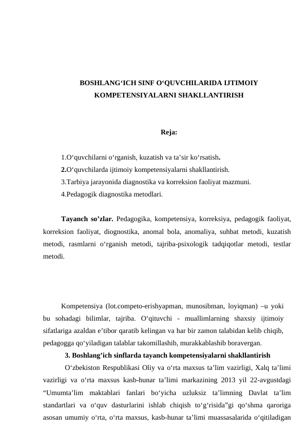 BOSHLANG‘ICH SINF O‘QUVCHILARIDA IJTIMOIY
KOMPETENSIYALARNI SHAKLLANTIRISH
Reja:
1.O‘quvchilarni o‘rganish, kuzatish va ta’sir ko‘rsatish. 
2.O‘quvchilarda ijtimoiy kompetensiyalarni shakllantirish. 
3.Tarbiya jarayonida diagnostika va korreksion faoliyat mazmuni.
4.Pedagogik diagnostika metodlari.
Tayanch so’zlar. Pedagogika, kompetensiya, korreksiya, pedagogik faoliyat,
korreksion faoliyat, diognostika, anomal bola, anomaliya, suhbat metodi, kuzatish
metodi,  rasmlarni  o‘rganish  metodi,  tajriba-psixologik  tadqiqotlar  metodi,  testlar
metodi.
Kompetensiya (lot.competo-erishyapman, munosibman, loyiqman) –u yoki
bu  sohadagi  bilimlar,  tajriba.  O‘qituvchi  -  muallimlarning  shaxsiy  ijtimoiy
sifatlariga azaldan e’tibor qaratib kelingan va har bir zamon talabidan kelib chiqib,
pedagogga qo‘yiladigan talablar takomillashib, murakkablashib boravergan.
3. Boshlang’ich sinflarda tayanch kompetensiyalarni shakllantirish 
O‘zbekiston Respublikasi Oliy va o‘rta maxsus ta’lim vazirligi, Xalq ta’limi
vazirligi va o‘rta maxsus kasb-hunar ta’limi markazining 2013 yil 22-avgustdagi
“Umumta’lim  maktablari  fanlari  bo‘yicha  uzluksiz  ta’limning  Davlat  ta’lim
standartlari  va  o‘quv  dasturlarini  ishlab  chiqish  to‘g‘risida”gi  qo‘shma  qaroriga
asosan umumiy o‘rta, o‘rta maxsus, kasb-hunar ta’limi muassasalarida o‘qitiladigan
