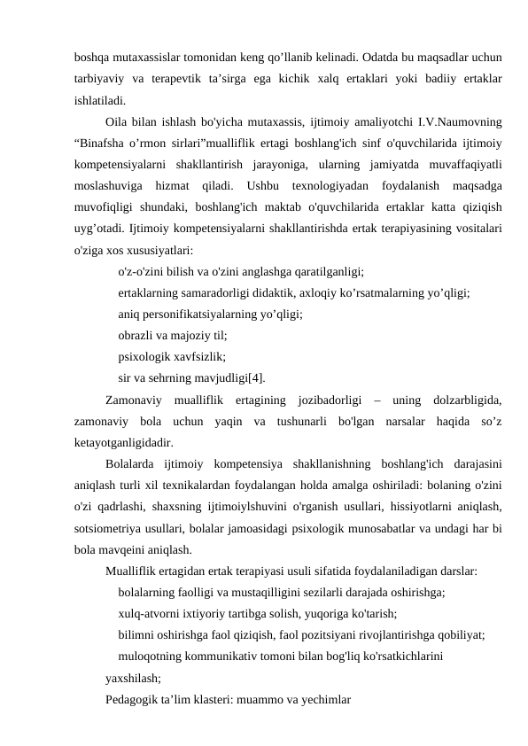 boshqa mutaxassislar tomonidan keng qo’llanib kelinadi. Odatda bu maqsadlar uchun
tarbiyaviy  va  terapevtik  ta’sirga  ega  kichik  xalq  ertaklari  yoki  badiiy  ertaklar
ishlatiladi.
Oila bilan ishlash bo'yicha mutaxassis, ijtimoiy amaliyotchi I.V.Naumovning
“Binafsha o’rmon sirlari”mualliflik ertagi boshlang'ich sinf o'quvchilarida ijtimoiy
kompetensiyalarni  shakllantirish  jarayoniga,  ularning  jamiyatda  muvaffaqiyatli
moslashuviga  hizmat  qiladi.  Ushbu  texnologiyadan  foydalanish  maqsadga
muvofiqligi  shundaki,  boshlang'ich  maktab  o'quvchilarida  ertaklar  katta  qiziqish
uyg’otadi. Ijtimoiy kompetensiyalarni shakllantirishda ertak terapiyasining vositalari
o'ziga xos xususiyatlari:
 o'z-o'zini bilish va o'zini anglashga qaratilganligi;
 ertaklarning samaradorligi didaktik, axloqiy ko’rsatmalarning yo’qligi;
 aniq personifikatsiyalarning yo’qligi;
 obrazli va majoziy til;
 psixologik xavfsizlik;
 sir va sehrning mavjudligi[4].
Zamonaviy  mualliflik  ertagining  jozibadorligi  –  uning  dolzarbligida,
zamonaviy  bola  uchun  yaqin  va  tushunarli  bo'lgan  narsalar  haqida  so’z
ketayotganligidadir.
Bolalarda  ijtimoiy  kompetensiya  shakllanishning  boshlang'ich  darajasini
aniqlash turli xil texnikalardan foydalangan holda amalga oshiriladi: bolaning o'zini
o'zi qadrlashi, shaxsning ijtimoiylshuvini o'rganish usullari, hissiyotlarni aniqlash,
sotsiometriya usullari, bolalar jamoasidagi psixologik munosabatlar va undagi har bi
bola mavqeini aniqlash.
Mualliflik ertagidan ertak terapiyasi usuli sifatida foydalaniladigan darslar:
 bolalarning faolligi va mustaqilligini sezilarli darajada oshirishga;
 xulq-atvorni ixtiyoriy tartibga solish, yuqoriga ko'tarish;
 bilimni oshirishga faol qiziqish, faol pozitsiyani rivojlantirishga qobiliyat;
 muloqotning kommunikativ tomoni bilan bog'liq ko'rsatkichlarini
yaxshilash;
Pedagogik ta’lim klasteri: muammo va yechimlar
