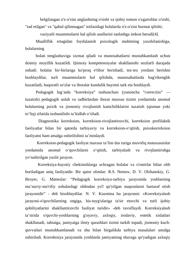  belgilangan o'z-o'zini anglashning o'sishi va ijobiy tomon o'zgarishlar o'sishi,
"rad etilgan" va "qabul qilinmagan" toifasidagi bolalarda o'z-o'zini hurmat qilishi;
 vaziyatli muammolarni hal qilish usullarini tanlashga imkon beradi[4].
Mualliflik  ertagidan  foydalanish  psixologik  muhitning  yaxshilanishiga,
bolalarning
holati tenglashuviga xizmat qiladi va munosabatlarni mustahkamlash uchun
doimiy moyillik kuzatildi. Ijtimoiy kompetensiyalar shakllanishi sezilarli darajada
oshadi:  bolalar  bir-birlariga  ko'proq  e'tibor  berishadi,  tez-tez  yordam  berishni
boshlaydilar,  turli  muammolarni  hal  qilishda,  munosabatlarda  bag'rikenglik
kuzatiladi, haqoratli so'zlar va iboralar kundalik hayotni tark eta boshlaydi.
Pedagogik  lug‘atda  “korreksiya”  tushunchasi  (yunoncha  “correctiio”  —
tuzatish) pedagogik uslub va tadbirlardan iborat maxsus tizimi yordamida anomal
bolalarning  psixik  va  jismoniy  rivojlanish  kamchiliklarini  tuzatish  (qisman  yoki
to‘liq) sifatida tushunilishi ta’kidlab o‘tiladi.
 Diagnostika  korreksion,  korreksion-rivojlantiruvchi,  korreksion  profilaktik
faoliyatlar  bilan  bir  qatorda  tarbiyaviy  va  korreksion-o‘qitish,  psixokorreksion
faoliyatni ham amalga oshirilishini ta’minlaydi.
 Korreksion-pedagogik faoliyat maxsus ta’lim das turiga muvofiq mutaxassislar
yordamida  anomal  o‘quvchilarni  o‘qitish,  tarbiyalash  va  rivojlantirishga
yo‘naltirilgan yaxlit jarayon.
 Korreksiya-hayotiy chekinishlarga uchragan bolalar va o'smirlar bilan olib
boriladigan aniq faoliyatdir. Bir qator olimlar: R.S. Nemov, D. V. Olshanskiy, G.
Broyer,  G.  Matteslar:  “Pedagogik  korreksiya-tarbiya  jarayonida  yoshlarning
ma’naviy-ma'rifiy  sohalardagi  oldindan  yo'l  qo'yilgan  nuqsonlarni  bartaraf  etish
jarayonidir”  -  deb  hisoblaydilar.  N.  V.  Kuzmina  bu  jarayonni:  «Korreksiyalash
jarayoni-o'quvchilarning  ongiga,  his-tuyg'ulariga  ta'sir  etuvchi  va  turli  ijobiy
qobiliyatlarini  shakllantiruvchi  faoliyat  turidir»  -deb  tavsiflaydi.  Korreksiyalash
ta’sirida  o'quvchi-yoshlarning  g'oyaviy,  axloqiy,  irodaviy,  estetik  xislatlari
shakllanadi, tabiatga, jamiyatga ilmiy qarashlari tizimi tarkib topadi, jismoniy kuch-
quvvatlari  mustahkamlanadi  va  shu  bilan  birgalikda  tarbiya  masalalari  amalga
oshiriladi. Korrektsiya jarayonida yoshlarda jamiyatning shaxsga qo'yadigan axloqiy
