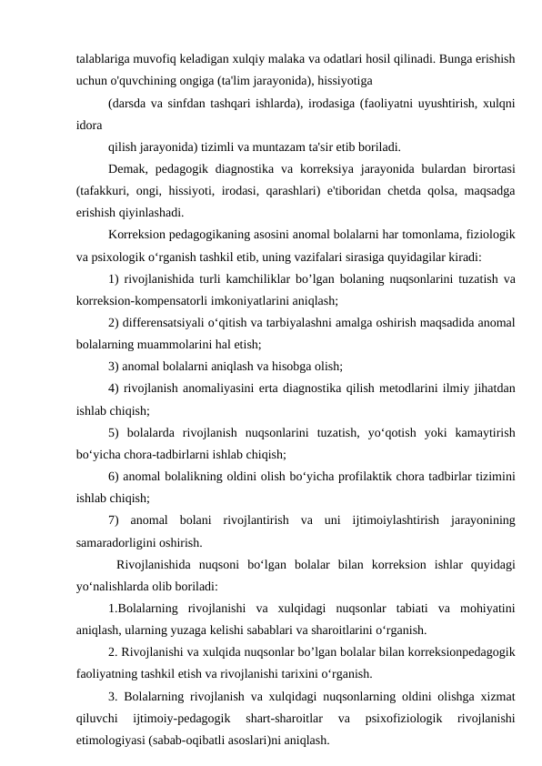 talablariga muvofiq keladigan xulqiy malaka va odatlari hosil qilinadi. Bunga erishish
uchun o'quvchining ongiga (ta'lim jarayonida), hissiyotiga
(darsda va sinfdan tashqari ishlarda), irodasiga (faoliyatni uyushtirish, xulqni
idora
qilish jarayonida) tizimli va muntazam ta'sir etib boriladi.
Demak, pedagogik diagnostika  va  korreksiya  jarayonida bulardan birortasi
(tafakkuri, ongi, hissiyoti, irodasi, qarashlari) e'tiboridan chetda qolsa, maqsadga
erishish qiyinlashadi.
Korreksion pedagogikaning asosini anomal bolalarni har tomonlama, fiziologik
va psixologik o‘rganish tashkil etib, uning vazifalari sirasiga quyidagilar kiradi:
1) rivojlanishida turli kamchiliklar bo’lgan bolaning nuqsonlarini tuzatish va
korreksion-kompensatorli imkoniyatlarini aniqlash;
2) differensatsiyali o‘qitish va tarbiyalashni amalga oshirish maqsadida anomal
bolalarning muammolarini hal etish;
3) anomal bolalarni aniqlash va hisobga olish;
4) rivojlanish anomaliyasini erta diagnostika qilish metodlarini ilmiy jihatdan
ishlab chiqish;
5)  bolalarda  rivojlanish  nuqsonlarini  tuzatish,  yo‘qotish  yoki  kamaytirish
bo‘yicha chora-tadbirlarni ishlab chiqish;
6) anomal bolalikning oldini olish bo‘yicha profilaktik chora tadbirlar tizimini
ishlab chiqish;
7)  anomal  bolani  rivojlantirish  va  uni  ijtimoiylashtirish  jarayonining
samaradorligini oshirish.
 Rivojlanishida  nuqsoni  bo‘lgan  bolalar  bilan  korreksion  ishlar  quyidagi
yo‘nalishlarda olib boriladi:
1.Bolalarning  rivojlanishi  va  xulqidagi  nuqsonlar  tabiati  va  mohiyatini
aniqlash, ularning yuzaga kelishi sabablari va sharoitlarini o‘rganish.
2. Rivojlanishi va xulqida nuqsonlar bo’lgan bolalar bilan korreksionpedagogik
faoliyatning tashkil etish va rivojlanishi tarixini o‘rganish.
3. Bolalarning rivojlanish va xulqidagi nuqsonlarning oldini olishga xizmat
qiluvchi  ijtimoiy-pedagogik  shart-sharoitlar  va  psixofiziologik  rivojlanishi
etimologiyasi (sabab-oqibatli asoslari)ni aniqlash.
