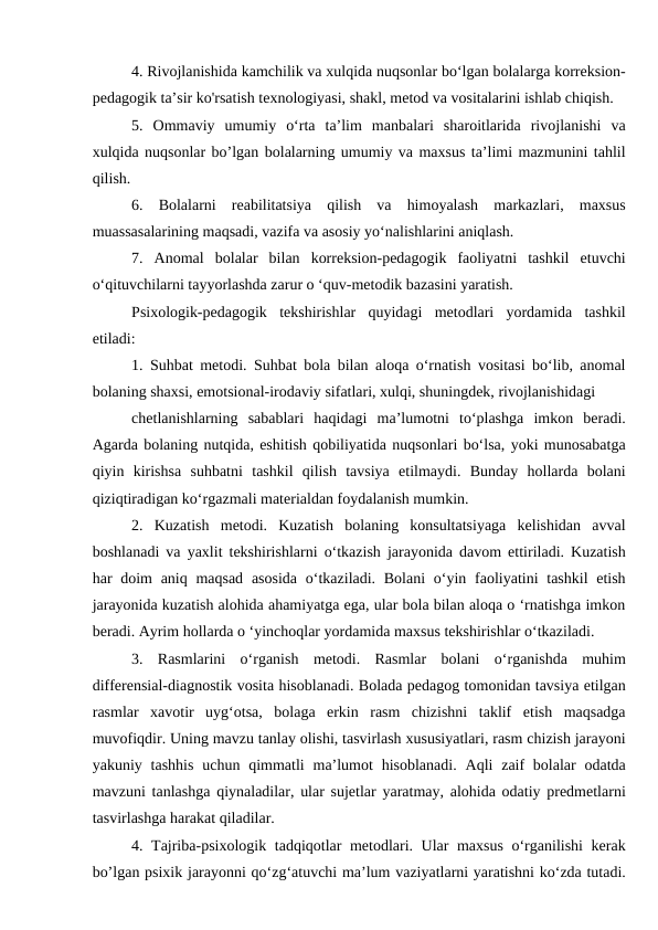 4. Rivojlanishida kamchilik va xulqida nuqsonlar bo‘lgan bolalarga korreksion-
pedagogik ta’sir ko'rsatish texnologiyasi, shakl, metod va vositalarini ishlab chiqish.
5.  Ommaviy  umumiy  o‘rta  ta’lim  manbalari  sharoitlarida  rivojlanishi  va
xulqida nuqsonlar bo’lgan bolalarning umumiy va maxsus ta’limi mazmunini tahlil
qilish.
6.  Bolalarni  reabilitatsiya  qilish  va  himoyalash  markazlari,  maxsus
muassasalarining maqsadi, vazifa va asosiy yo‘nalishlarini aniqlash.
7.  Anomal  bolalar  bilan  korreksion-pedagogik  faoliyatni  tashkil  etuvchi
o‘qituvchilarni tayyorlashda zarur o ‘quv-metodik bazasini yaratish.
Psixologik-pedagogik  tekshirishlar  quyidagi  metodlari  yordamida  tashkil
etiladi:
1. Suhbat metodi. Suhbat bola bilan aloqa o‘rnatish vositasi bo‘lib, anomal
bolaning shaxsi, emotsional-irodaviy sifatlari, xulqi, shuningdek, rivojlanishidagi
chetlanishlarning  sabablari  haqidagi  ma’lumotni  to‘plashga  imkon  beradi.
Agarda bolaning nutqida, eshitish qobiliyatida nuqsonlari bo‘lsa, yoki munosabatga
qiyin  kirishsa  suhbatni  tashkil  qilish  tavsiya  etilmaydi.  Bunday  hollarda  bolani
qiziqtiradigan ko‘rgazmali materialdan foydalanish mumkin.
2.  Kuzatish  metodi.  Kuzatish  bolaning  konsultatsiyaga  kelishidan  avval
boshlanadi va yaxlit tekshirishlarni o‘tkazish jarayonida davom ettiriladi. Kuzatish
har  doim  aniq maqsad  asosida  o‘tkaziladi. Bolani  o‘yin faoliyatini  tashkil  etish
jarayonida kuzatish alohida ahamiyatga ega, ular bola bilan aloqa o ‘rnatishga imkon
beradi. Ayrim hollarda o ‘yinchoqlar yordamida maxsus tekshirishlar o‘tkaziladi.
3.  Rasmlarini  o‘rganish  metodi.  Rasmlar  bolani  o‘rganishda  muhim
differensial-diagnostik vosita hisoblanadi. Bolada pedagog tomonidan tavsiya etilgan
rasmlar  xavotir  uyg‘otsa,  bolaga  erkin  rasm  chizishni  taklif  etish  maqsadga
muvofiqdir. Uning mavzu tanlay olishi, tasvirlash xususiyatlari, rasm chizish jarayoni
yakuniy tashhis  uchun  qimmatli  ma’lumot  hisoblanadi.  Aqli  zaif  bolalar  odatda
mavzuni tanlashga qiynaladilar, ular sujetlar yaratmay, alohida odatiy predmetlarni
tasvirlashga harakat qiladilar.
4. Tajriba-psixologik tadqiqotlar metodlari. Ular maxsus o‘rganilishi kerak
bo’lgan psixik jarayonni qo‘zg‘atuvchi ma’lum vaziyatlarni yaratishni ko‘zda tutadi.
