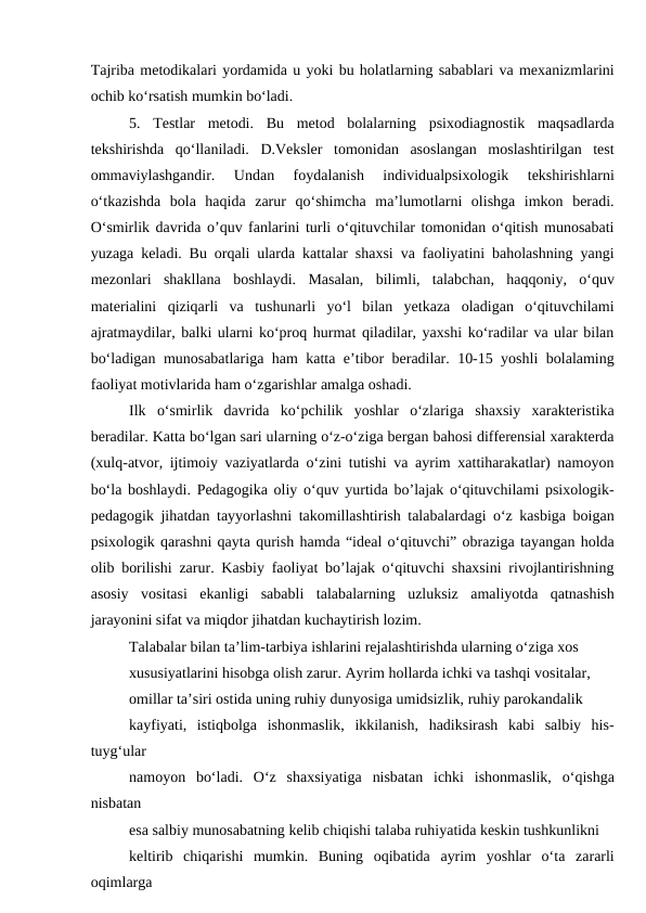 Tajriba metodikalari yordamida u yoki bu holatlarning sabablari va mexanizmlarini
ochib ko‘rsatish mumkin bo‘ladi.
5.  Testlar  metodi.  Bu  metod  bolalarning  psixodiagnostik  maqsadlarda
tekshirishda  qo‘llaniladi.  D.Veksler  tomonidan  asoslangan  moslashtirilgan  test
ommaviylashgandir.  Undan  foydalanish  individualpsixologik  tekshirishlarni
o‘tkazishda  bola  haqida  zarur  qo‘shimcha  ma’lumotlarni  olishga  imkon  beradi.
O‘smirlik davrida o’quv fanlarini turli o‘qituvchilar tomonidan o‘qitish munosabati
yuzaga keladi. Bu orqali ularda kattalar shaxsi va faoliyatini baholashning yangi
mezonlari  shakllana  boshlaydi.  Masalan,  bilimli,  talabchan,  haqqoniy,  o‘quv
materialini  qiziqarli  va  tushunarli  yo‘l  bilan  yetkaza  oladigan  o‘qituvchilami
ajratmaydilar, balki ularni ko‘proq hurmat qiladilar, yaxshi ko‘radilar va ular bilan
bo‘ladigan munosabatlariga ham katta e’tibor beradilar. 10-15 yoshli bolalaming
faoliyat motivlarida ham o‘zgarishlar amalga oshadi.
Ilk  o‘smirlik  davrida  ko‘pchilik  yoshlar  o‘zlariga  shaxsiy  xarakteristika
beradilar. Katta bo‘lgan sari ularning o‘z-o‘ziga bergan bahosi differensial xarakterda
(xulq-atvor, ijtimoiy vaziyatlarda o‘zini tutishi va ayrim xattiharakatlar) namoyon
bo‘la boshlaydi. Pedagogika oliy o‘quv yurtida bo’lajak o‘qituvchilami psixologik-
pedagogik jihatdan tayyorlashni takomillashtirish talabalardagi o‘z kasbiga boigan
psixologik qarashni qayta qurish hamda “ideal o‘qituvchi” obraziga tayangan holda
olib borilishi zarur. Kasbiy faoliyat bo’lajak o‘qituvchi shaxsini rivojlantirishning
asosiy  vositasi  ekanligi  sababli  talabalarning  uzluksiz  amaliyotda  qatnashish
jarayonini sifat va miqdor jihatdan kuchaytirish lozim.
Talabalar bilan ta’lim-tarbiya ishlarini rejalashtirishda ularning o‘ziga xos
xususiyatlarini hisobga olish zarur. Ayrim hollarda ichki va tashqi vositalar,
omillar ta’siri ostida uning ruhiy dunyosiga umidsizlik, ruhiy parokandalik
kayfiyati,  istiqbolga  ishonmaslik,  ikkilanish,  hadiksirash  kabi  salbiy  his-
tuyg‘ular
namoyon  bo‘ladi.  О‘z  shaxsiyatiga  nisbatan  ichki  ishonmaslik,  o‘qishga
nisbatan
esa salbiy munosabatning kelib chiqishi talaba ruhiyatida keskin tushkunlikni
keltirib  chiqarishi  mumkin.  Buning  oqibatida  ayrim  yoshlar  o‘ta  zararli
oqimlarga
