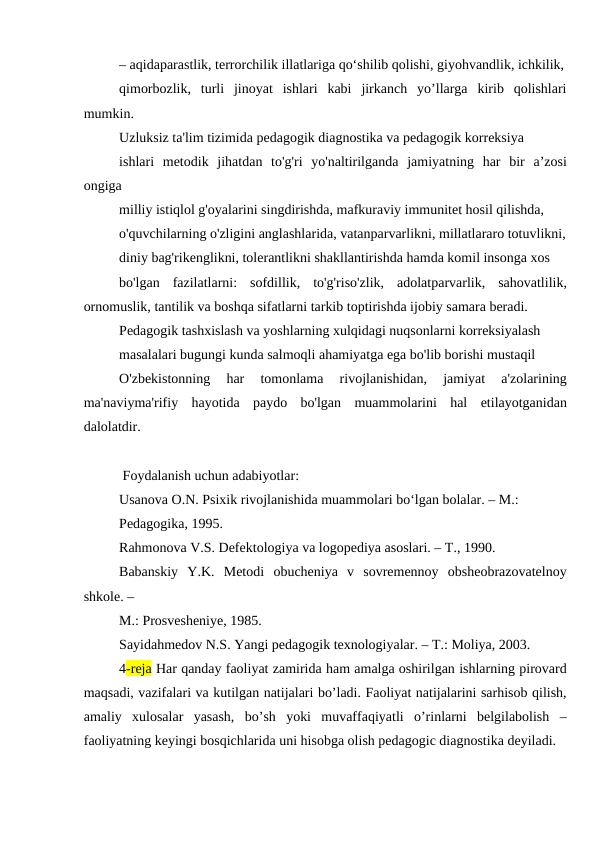– aqidaparastlik, terrorchilik illatlariga qo‘shilib qolishi, giyohvandlik, ichkilik,
qimorbozlik,  turli  jinoyat  ishlari  kabi  jirkanch  yo’llarga  kirib  qolishlari
mumkin.
Uzluksiz ta'lim tizimida pedagogik diagnostika va pedagogik korreksiya
ishlari  metodik  jihatdan  to'g'ri  yo'naltirilganda  jamiyatning  har  bir  a’zosi
ongiga
milliy istiqlol g'oyalarini singdirishda, mafkuraviy immunitet hosil qilishda,
o'quvchilarning o'zligini anglashlarida, vatanparvarlikni, millatlararo totuvlikni,
diniy bag'rikenglikni, tolerantlikni shakllantirishda hamda komil insonga xos
bo'lgan  fazilatlarni:  sofdillik,  to'g'riso'zlik,  adolatparvarlik,  sahovatlilik,
ornomuslik, tantilik va boshqa sifatlarni tarkib toptirishda ijobiy samara beradi.
Pedagogik tashxislash va yoshlarning xulqidagi nuqsonlarni korreksiyalash
masalalari bugungi kunda salmoqli ahamiyatga ega bo'lib borishi mustaqil
O'zbekistonning  har  tomonlama  rivojlanishidan,  jamiyat  a'zolarining
ma'naviyma'rifiy  hayotida  paydo  bo'lgan  muammolarini  hal  etilayotganidan
dalolatdir.
 Foydalanish uchun adabiyotlar:
Usanova O.N. Psixik rivojlanishida muammolari bo‘lgan bolalar. – М.:
Pedagogika, 1995.
Rahmonova V.S. Defektologiya va logopediya asoslari. – T., 1990.
Babanskiy  Y.K.  Metodi  obucheniya  v  sovremennoy  obsheobrazovatelnoy
shkole. –
M.: Prosvesheniye, 1985.
Sayidahmedov N.S. Yangi pedagogik texnologiyalar. – T.: Moliya, 2003.
4-reja Har qanday faoliyat zamirida ham amalga oshirilgan ishlarning pirovard
maqsadi, vazifalari va kutilgan natijalari bo’ladi. Faoliyat natijalarini sarhisob qilish,
amaliy  xulosalar  yasash,  bo’sh  yoki  muvaffaqiyatli  o’rinlarni  belgilabolish  –
faoliyatning keyingi bosqichlarida uni hisobga olish pedagogic diagnostika deyiladi.

