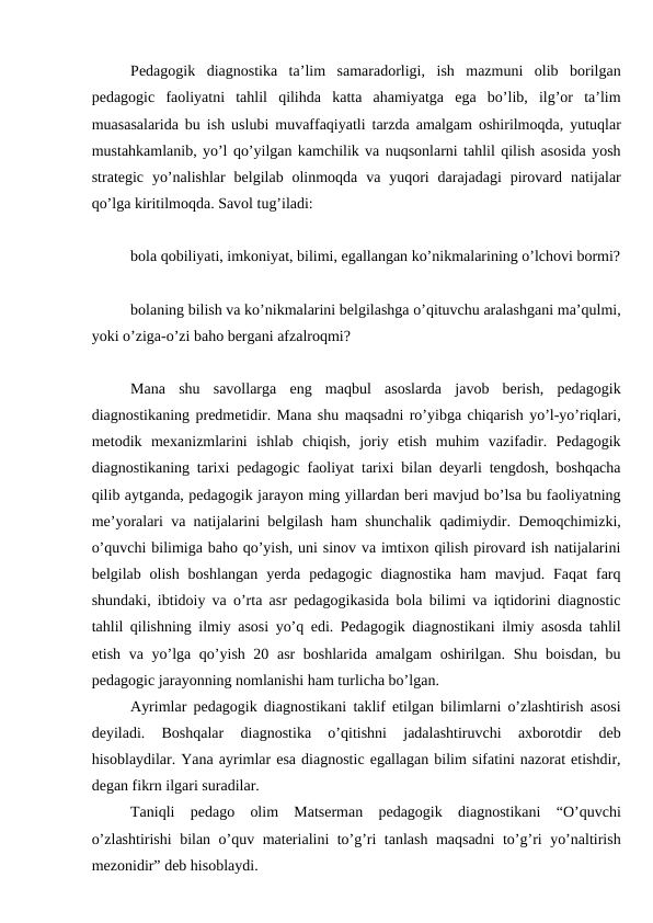 Pedagogik  diagnostika  ta’lim  samaradorligi,  ish  mazmuni  olib  borilgan
pedagogic  faoliyatni  tahlil  qilihda  katta  ahamiyatga  ega  bo’lib,  ilg’or  ta’lim
muasasalarida bu ish uslubi muvaffaqiyatli tarzda amalgam oshirilmoqda, yutuqlar
mustahkamlanib, yo’l qo’yilgan kamchilik va nuqsonlarni tahlil qilish asosida yosh
strategic  yo’nalishlar  belgilab olinmoqda  va  yuqori  darajadagi  pirovard  natijalar
qo’lga kiritilmoqda. Savol tug’iladi:
bola qobiliyati, imkoniyat, bilimi, egallangan ko’nikmalarining o’lchovi bormi?
bolaning bilish va ko’nikmalarini belgilashga o’qituvchu aralashgani ma’qulmi,
yoki o’ziga-o’zi baho bergani afzalroqmi?
Mana  shu  savollarga  eng  maqbul  asoslarda  javob  berish,  pedagogik
diagnostikaning predmetidir. Mana shu maqsadni ro’yibga chiqarish yo’l-yo’riqlari,
metodik  mexanizmlarini  ishlab  chiqish,  joriy  etish  muhim  vazifadir.  Pedagogik
diagnostikaning tarixi pedagogic faoliyat tarixi bilan deyarli tengdosh, boshqacha
qilib aytganda, pedagogik jarayon ming yillardan beri mavjud bo’lsa bu faoliyatning
me’yoralari va natijalarini belgilash ham shunchalik qadimiydir. Demoqchimizki,
o’quvchi bilimiga baho qo’yish, uni sinov va imtixon qilish pirovard ish natijalarini
belgilab olish  boshlangan  yerda  pedagogic  diagnostika  ham  mavjud.  Faqat  farq
shundaki, ibtidoiy va o’rta asr pedagogikasida bola bilimi va iqtidorini diagnostic
tahlil qilishning ilmiy asosi yo’q edi. Pedagogik diagnostikani ilmiy asosda tahlil
etish va yo’lga qo’yish 20 asr  boshlarida amalgam oshirilgan. Shu boisdan, bu
pedagogic jarayonning nomlanishi ham turlicha bo’lgan.
Ayrimlar pedagogik diagnostikani taklif etilgan bilimlarni o’zlashtirish asosi
deyiladi.  Boshqalar  diagnostika  o’qitishni  jadalashtiruvchi  axborotdir  deb
hisoblaydilar. Yana ayrimlar esa diagnostic egallagan bilim sifatini nazorat etishdir,
degan fikrn ilgari suradilar.
Taniqli  pedago  olim  Matserman  pedagogik  diagnostikani  “O’quvchi
o’zlashtirishi bilan o’quv materialini to’g’ri tanlash maqsadni to’g’ri yo’naltirish
mezonidir” deb hisoblaydi.

