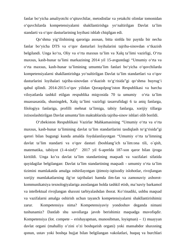 fanlar bo‘yicha amaliyotchi o‘qituvchilar, metodistlar va yetakchi olimlar tomonidan
o‘quvchilarda  kompetensiyalarni  shakllantirishga  yo‘naltirilgan  Davlat  ta’lim
standarti va o‘quv dasturlarining loyihasi ishlab chiqilgan edi. 
Qo‘shma yig‘ilishining qaroriga asosan, bitta sinfda bir paytda bir necha
fanlar  bo‘yicha  DTS  va  o‘quv  dasturlari  loyihalarini  tajriba-sinovdan  o‘tkazish
belgilandi. Unga ko‘ra, Oliy va o‘rta maxsus ta’lim va Xalq ta’limi vazirligi, O‘rta
maxsus, kasb-hunar ta’limi markazining 2014 yil 15-avgustdagi “Umumiy o‘rta va
o‘rta  maxsus,  kasb-hunar  ta’limining  umumta’lim  fanlari  bo‘yicha  o‘quvchilarda
kompetensiyalarni shakllantirishga yo‘naltirilgan Davlat ta’lim standartlari va o‘quv
dasturlarini  loyihalari  tajriba-sinovdan  o‘tkazish  to‘g‘risida”gi  qo‘shma  buyrug‘i
qabul qilindi. 2014-2015-o‘quv yilidan Qoraqolpog‘iston Respublikasi  va barcha
viloyatlarda  tashkil  etilgan  respublika  miqyosida  70  ta  umumiy   o‘rta  ta’lim
muassasasida, shuningdek, Xalq ta’limi vazirligi tasarrufidagi 6 ta aniq fanlarga,
filologiya  fanlariga,  profilli  mehnat  ta’limiga,  tabiiy  fanlarga,  xorijiy  tillarga
ixtisoslashtirilgan Davlat umumta’lim maktablarida tajriba-sinov ishlari olib borildi. 
O‘zbekiston Respublikasi Vazirlar Mahkamasining “Umumiy o‘rta va o‘rta
maxsus, kasb-hunar ta’limining davlat ta’lim standartlarini tasdiqlash to‘g‘risida”gi
qarori bilan bugungi kunda amalda foydalanilayotgan “Umumiy o‘rta ta’limning
davlat  ta’lim  standarti  va  o‘quv  dasturi  (boshlang’ich  ta`lim:ona  tili,  o`qish,
matematika,  tabiiyot  (1-4-sinf)”   2017  yil  6-aprelda  187-son  qaror  bilan  ijroga
kiritildi.  Unga  ko’ra  davlat  ta’lim  standartining  maqsadi  va  vazifalari  sifatida
quyidagilar belgilangan: Davlat ta’lim standartining maqsadi - umumiy o‘rta ta’lim
tizimini mamlakatda amalga oshirilayotgan ijtimoiy-iqtisodiy islohotlar, rivojlangan
xorijiy  mamlakatlarning  ilg‘or  tajribalari  hamda  ilm-fan  va  zamonaviy  axborot-
kommunikatsiya texnologiyalariga asoslangan holda tashkil etish, ma’naviy barkamol
va intellektual rivojlangan shaxsni tarbiyalashdan iborat. Ko’rinadiki, ushbu maqsad
va vazifalarni amalga oshirish uchun tayanch kompetensiyalarni shakllantirishimiz
zarur.   Kompetensiya  nima?  Kompetensiyaviy  yondoshuv  deganda  nimani
tushunamiz?  Dastlab  shu  savollarga  javob  berishimiz  maqsadga  muvofiqdir.
Kompetensiya (lot. compete – erishayapman, munosibman, loyiqman) – 1) muayyan
davlat organi (mahalliy o’zini o’zi boshqarish organi) yoki mansabdor shaxsning
qonun, ustav yoki boshqa hujjat bilan belgilangan vakolatlari, huquq va burchlari
