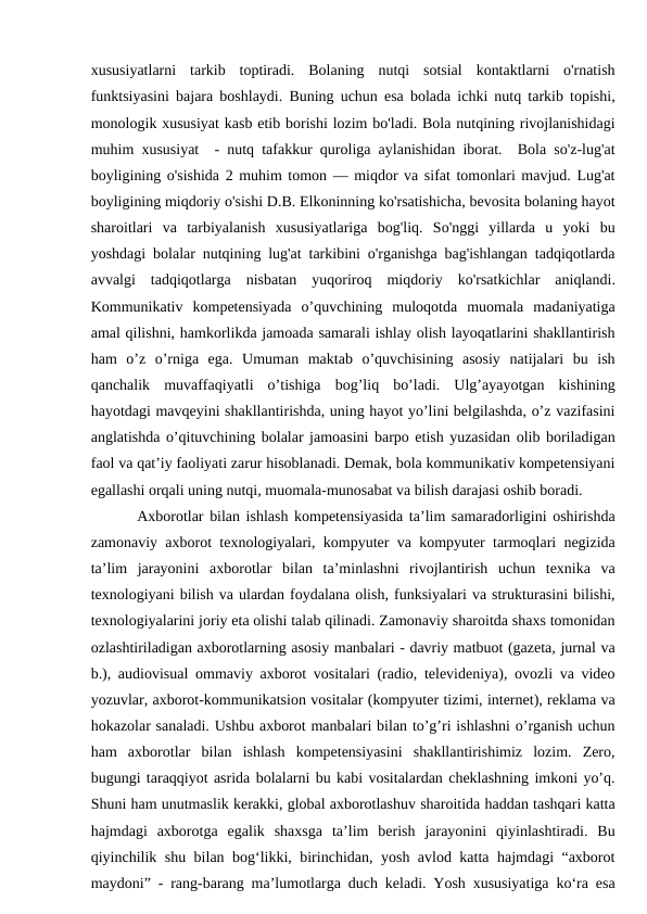xususiyatlarni  tarkib  toptiradi.  Bolaning  nutqi  sotsial  kontaktlarni  o'rnatish
funktsiyasini bajara boshlaydi. Buning uchun esa bolada ichki nutq tarkib topishi,
monologik xususiyat kasb etib borishi lozim bo'ladi. Bola nutqining rivojlanishidagi
muhim xususiyat  - nutq tafakkur quroliga aylanishidan iborat.  Bola so'z-lug'at
boyligining o'sishida 2 muhim tomon — miqdor va sifat tomonlari mavjud. Lug'at
boyligining miqdoriy o'sishi D.B. Elkoninning ko'rsatishicha, bevosita bolaning hayot
sharoitlari  va  tarbiyalanish  xususiyatlariga  bog'liq.  So'nggi  yillarda  u  yoki  bu
yoshdagi bolalar nutqining lug'at tarkibini o'rganishga bag'ishlangan tadqiqotlarda
avvalgi  tadqiqotlarga  nisbatan  yuqoriroq  miqdoriy  ko'rsatkichlar  aniqlandi.
Kommunikativ  kompetensiyada  o’quvchining  muloqotda  muomala  madaniyatiga
amal qilishni, hamkorlikda jamoada samarali ishlay olish layoqatlarini shakllantirish
ham  o’z  o’rniga  ega.  Umuman  maktab  o’quvchisining  asosiy  natijalari  bu  ish
qanchalik  muvaffaqiyatli  o’tishiga  bog’liq  bo’ladi.  Ulg’ayayotgan  kishining
hayotdagi mavqeyini shakllantirishda, uning hayot yo’lini belgilashda, o’z vazifasini
anglatishda o’qituvchining bolalar jamoasini barpo etish yuzasidan olib boriladigan
faol va qat’iy faoliyati zarur hisoblanadi. Demak, bola kommunikativ kompetensiyani
egallashi orqali uning nutqi, muomala-munosabat va bilish darajasi oshib boradi. 
Axborotlar bilan ishlash kompetensiyasida ta’lim samaradorligini oshirishda
zamonaviy axborot texnologiyalari, kompyuter va kompyuter tarmoqlari negizida
ta’lim  jarayonini  axborotlar  bilan  ta’minlashni  rivojlantirish  uchun  texnika  va
texnologiyani bilish va ulardan foydalana olish, funksiyalari va strukturasini bilishi,
texnologiyalarini joriy eta olishi talab qilinadi. Zamonaviy sharoitda shaxs tomonidan
ozlashtiriladigan axborotlarning asosiy manbalari - davriy matbuot (gazeta, jurnal va
b.), audiovisual ommaviy axborot vositalari (radio, televideniya), ovozli va video
yozuvlar, axborot-kommunikatsion vositalar (kompyuter tizimi, internet), reklama va
hokazolar sanaladi. Ushbu axborot manbalari bilan to’g’ri ishlashni o’rganish uchun
ham  axborotlar  bilan  ishlash  kompetensiyasini  shakllantirishimiz  lozim.  Zero,
bugungi taraqqiyot asrida bolalarni bu kabi vositalardan cheklashning imkoni yo’q.
Shuni ham unutmaslik kerakki, global axborotlashuv sharoitida haddan tashqari katta
hajmdagi  axborotga  egalik  shaxsga  ta’lim  berish  jarayonini  qiyinlashtiradi.  Bu
qiyinchilik shu bilan bog‘likki, birinchidan, yosh avlod katta hajmdagi “axborot
maydoni” - rang-barang ma’lumotlarga duch keladi. Yоsh xususiyatiga ko‘ra esa
