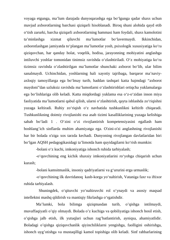 voyaga etgunga, ma’lum darajada dunyoqarashga ega bo‘lgunga qadar shaxs uchun
mavjud axborotlarning barchasi qiziqarli hisoblanadi. Biroq shuni alohida qayd etib
o‘tish zarurki, barcha qiziqarli axborotlarning hammasi ham foydali, shaxs kamolotini
ta’minlashga  xizmat  qiluvchi  ma’lumotlar  bo‘lavermaydi.  Ikkinchidan,
axborotlashgan jamiyatda to‘plangan ma’lumotlar yosh, psixologik xususiyatiga ko‘ra
qiziquvchan, har qanday holat, voqelik, hodisa, jarayonning mohiyatini anglashga
intiluvchi yoshlar tomonidan tinimsiz ravishda o‘zlashtiriladi. O‘z mohiyatiga ko‘ra
tizimsiz ravishda o‘zlashtirilgan ma’lumotlar shunchaki axborot bo‘lib, ular bilim
sanalmaydi.  Uchinchidan, yoshlarning  hali  xayotiy  tajribaga, barqaror  ma’naviy-
axloqiy tamoyillarga ega bo‘lmay turib, haddan tashqari katta hajmdagi “axborot
maydoni”dan uzluksiz ravishda ma’lumotlarni o‘zlashtirishlari ortiqcha yuklamalarga
ega bo‘lishlariga olib keladi. Katta miqdordagi yuklama esa o‘z-o‘zidan inson miya
faoliyatida ma’lumotlarni qabul qilish, ularni o‘zlashtirish, qayta ishlashda zo‘riqishni
yuzaga  keltiradi.  Ruhiy  zo‘riqish  o‘z  navbatida  tushkunlikni  keltirib  chiqaradi.
Tushkunlikning doimiy rivojlanishi esa asab tizimi kasalliklarining yuzaga kelishiga
sabab  bo‘ladi  1  .  O‘zini  o‘zi  rivojlantirish  kompetensiyasini  egallash  ham
boshlang’ich sinflarda muhim ahamiyatga ega. O'zini-o'zi anglashning rivojlanishi
har bir bolada o'ziga xos tarzda kechadi. Dunyoning rivojlangan davlatlaridan biri
bo‘lgan AQSH pedagogikasidagi ta’limotda ham quyidagilarni ko‘rish mumkin: 
-bolani o‘z kuchi, imkoniyatiga ishonch ruhida tarbiyalash; 
-o‘quvchining eng kichik shaxsiy imkoniyatlarini ro‘yobga chiqarish uchun
kurash; 
-bolani kamsitmaslik, insoniy qadriyatlarni va g‘ururini erga urmaslik; 
-o‘quvchining ilk davridanoq  kasb-korga yo‘naltirish, Vataniga faxr va iftixor
ruhida tarbiyalash. 
 Shuningdek,  o‘qituvchi  yo‘naltiruvchi  rol  o‘ynaydi  va  asosiy  maqsad
intellektni mashq qildirish va mantiqiy fikrlashga o‘rgatishdir. 
Ma’lumki,  bola  bilimga  qiziqmasdan  turib,  o’qishga  intilmaydi,
muvaffaqiyatli o’qiy olmaydi. Bolada o’z kuchiga va qobiliyatiga ishonch hosil etish,
o’qishga  jalb  etish,  ilk  yutuqlari  uchun  rag’batlantirish,  ayniqsa,  ahamiyatlidir.
Boladagi o’qishga qiziquvchanlik qiyinchiliklarni yengishga, faolligini oshirishga,
ishonch uyg’otishga va mustaqilligi kamol topishiga olib keladi. Sinf rahbarlarining
